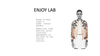 Ready to wear
inspo a
super naural
garden.
Expertise, high
quality, price
conscious
amalgamate on
the best of the
italian
couture.
ENJOY LAB
 