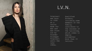 L.V..N.
Vulpinari
was born
in 1930
as a
tailor
made for
man and
was first
run by
founder
Giuseppe
Vulpinari
until the
late
1960s.
Qualified
workers,
including some
members of the
family,
contribute to
the success of
the tailoring,
which comes to
employ
altogether
more than 15
tailors.
 