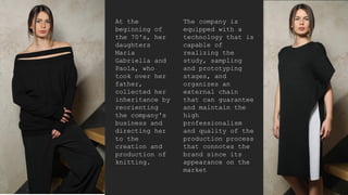 At the
beginning of
the 70's, her
daughters
Maria
Gabriella and
Paola, who
took over her
father,
collected her
inheritance by
reorienting
the company's
business and
directing her
to the
creation and
production of
knitting.
The company is
equipped with a
technology that is
capable of
realizing the
study, sampling
and prototyping
stages, and
organizes an
external chain
that can guarantee
and maintain the
high
professionalism
and quality of the
production process
that connotes the
brand since its
appearance on the
market
 