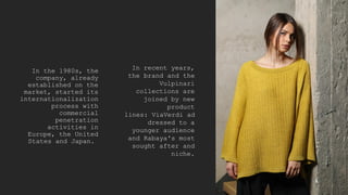 In the 1980s, the
company, already
established on the
market, started its
internationalization
process with
commercial
penetration
activities in
Europe, the United
States and Japan.
In recent years,
the brand and the
Vulpinari
collections are
joined by new
product
lines: ViaVerdi ad
dressed to a
younger audience
and Rabaya's most
sought after and
niche.
 