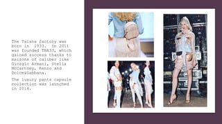 The Taiana factory was
born in 1933. In 2011
was founded TNA33, which
gained success thanks to
maisons of caliber like
Giorgio Armani, Stella
McCartney, Kenzo and
Dolce&Gabbana.
The luxury pants capsule
collection was launched
in 2014.
 