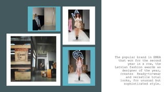 The popular brand in EMEA
that won for the second
year in a row, the
Latvian fashion awards as
designer of the year,
creates Ready-to-wear
and versatile total
looks, for unusual but
sophisticated style.
 