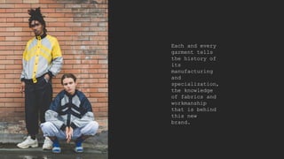Each and every
garment tells
the history of
its
manufacturing
and
specialization,
the knowledge
of fabrics and
workmanship
that is behind
this new
brand.
 