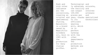 Punk and
rock notes
influence
all the
collections,
creating an
original and
sperimental
styling.
Manostorti
is a brand
owned by
Maglificio
Loredana
srl, born in
1985 with
the
production
for many
italian
griffes.
Tecnological
ly advanced,
the facility
can output
100.000
pieces per
year, thanks
to its
efficient
weaving
mill, which
is in
perfect
synergy
with the
other
departments
The
production
methods are
quick
and
accurate,
and
involves
artesans
and
specialized
technicians
 