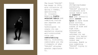 The brand “SOLIDO”
has began in 2010,
with collection of
Spring & Summer,
specializing
in trousers.
Adopting highly
selected fabric and
combining Italian
and Japanese and
Italian
technologies to
create its own
aesthetics showing
well-constructed
curve and
comfortability.
Fabric, Silhouette,
comfortable are the
3 elements of what
“SOLIDO” attaches
greater importance
to.
Since
2017Spring/Summer
collection,
“SOLIDO” started to
collaborate with
unique fabric such
as super110
wool and softer/li
ghter cotton
nylon to have three
piece suiting.
Following latest
trends of wide and
high rise
silhouette,
“SOLIDO” has
reformed its own
styles into better
shape. Started to
invent new
colorway, BLACK is
also something
“SOLIDO” trying to
focus on.
 