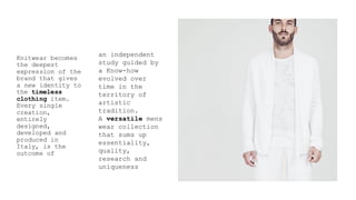 Knitwear becomes
the deepest
expression of the
brand that gives
a new identity to
the timeless
clothing item.
Every single
creation,
entirely
designed,
developed and
produced in
Italy, is the
outcome of
an independent
study guided by
a Know-how
evolved over
time in the
territory of
artistic
tradition.
A versatile mens
wear collection
that sums up
essentiality,
quality,
research and
uniqueness
 