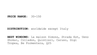 PRICE RANGE: 30-150
DISTRIBUTION: worldwide except Italy
BEST WINDOWS: La maison Simons, Strada Est, Ueno
Shokai, Colladon, Quintieri, Caruso, Gigi
Tropea, Be Formentera, Q25
 