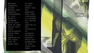 Refined
elegance,
unique
design, and
superior
craftsmanshi
p, Suzi
Roher’s
handmade
belts have
been an open
secret with
style
connoisseurs
since they
first
appeared on
the scene
over 30
years ago.
In more
recent
years Suzi
has
employed
that same
outstandin
g standard
for design
and
quality on
her
collection
of
uniquely
artistic
scarves,
which are
preeminent
in both
style and
feel.
 