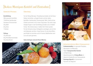 Kokos-Marzipan-Knödel auf Zimtsahne
Zutaten für 4 Personen       Zubereitung


Kartoffelteig:               Für die Füllung Marzipan, Preiselbeermarmelade und die Kokos-
350 g passierte Kartoffeln   ﬂocken vermischen, zu Kugeln formen und kalt stellen.
1 Briefchen Vanillezucker    Kartoffeln, Vanillezucker, Zitronenschale, Mehl, Grieß und das
Geriebene Zitronenschale     Eidotter vermischen und zu einem Teig kneten. Die vorher ange-
30 g Mehl                    fertigten Kugeln in den Kartoffelteig einrollen und zu Knödeln
20 g Gries                   formen. Nun können diese in heißem Fett frittiert werden.
1 Eidotter                   Für die Zimtsahne etwas Schlagsahne anschlagen und mit Zimt
                             und Stabzucker verrühren. Darauf können Sie die Kokos-Marzi-
Füllung:                     pan-Knödel nun anrichten und mit frischen Waldfrüchten nach
70 g Marzipan                Lust und Laune garnieren.
40 g Preiselbeermarmelade
20 g Kokosﬂocken             Gutes Gelingen wünscht Ihnen Martina


                                                                                              Kulinarium inklusive (Moar‘s Genusspension)
                                                                                              Frühstücksbuffet mit regionalen Produkten,
                                                                                              Wurstwaren und Müsliecke
                                                                                              Täglich hausgemachter Kuchen
                                                                                              am Nachmittag
                                                                                              Abwechslungreiches 5-Gang-Menü am
                                                                                              Abend mit Salatbuffet und Themenabende
                                                                                              Sonntags-Aperitif mit prickelndem
                                                                                              Haussekt und Häppchen
 