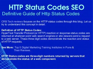 HTTP Status Codes SEO
Definitive Guide of Http Status Codes
CRB Tech reviews focuses on the HTTP status codes through this blog. Let us
try to understand this concept in detail.
Definition of HTTP Status Codes:
HyperText Transfer Protocol (or HTTP) reaction or response status codes are
returned at whatever point web search engines or site viewers send a request
to a web server. These three digit codes demonstrate the reaction and status
of HTTP requests.
See More: Top 5 Digital Marketing Training Institutes in Pune &
Their Reviews.
HTTP Status codes are three-digit numbers returned by servers that
demonstrate the status of a web component.
 