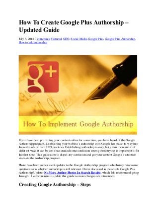 How To Create Google Plus Authorship –
Updated Guide
July 3, 2014 0 comments Featured, SEO, Social Media Google Plus, Google Plus Authorship,
How to add authorship
If you have been promoting your content online for some time, you have heard of the Google
Authorship program. Establishing your website’s authorship with Google has made its way into
the realm of standard SEO practices. Establishing authorship is easy, but given the number of
different ways it can be done has created some confusion among those trying to implement it for
the first time. This guide aims to dispel any confusion and get your content Google’s attention
vis-à-vis the Authorship program.
There have been some recent updates to the Google Authorship program which may raise some
questions as to whether authorship is still relevant. I have discussed in the article Google Plus
Authorship Update- No More Author Photos In Search Results, which I do recommend going
through. I will continue to update this guide as more changes are introduced.
Creating Google Authorship – Steps
 