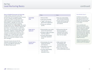 © 2009 Marketo, Inc. All rights reserved. 11 
Part Two 
Lead Nurturing Basics 
How to Establish Permission for Nurturing 
In other words, permission comes first 
and foremost from the quality of your content. 
For your company and B2B marketing 
organization, what is at stake here is your 
email reputation and deliverability rates. 
Deliverability is arguably one of the most 
important aspects of email marketing. 
George Bilbrey, CEO of ReturnPath, the world’s 
leading email services company, believes that 
permission is important, but “a confirmed 
opt-in does not automatically confer a good 
reputation.” However, he does believe that 
“permission influences complaints. Email 
recipients complain about email they don’t 
recognize. So, a confirmed opt-in process 
can be helpful, since recipients are less 
likely to mis-remember opting to receive 
your messages.” 
Here are the pros and cons for the 
methods we discussed here; you may 
end up using different approaches 
for different lead sources. 
CAN-SPAM 
Only 
Single Opt-in 
Approach 
Double Opt-in 
Approach 
Pros Cons 
• Minimal effort 
• Lead source and offer 
• “Legal” in the eyes of 
government regulations 
• Grows your database 
quickly 
• Demonstrates a pro-active 
concern for permission 
• Prospects might remember 
that they opted in 
• Increases deliverability 
and sender reputation 
scores 
• Demonstrates the most 
concern for privacy 
and relevancy 
• Subscribers truly want 
to hear from you 
• Increases deliverability 
rates and send 
reputation scores 
• Risks poor deliverability 
score and bad reputation 
• Despite database growth, 
relationship quality will 
not improve 
• Still assumes that just 
because prospects 
requested information 
one time, they want to 
hear from you again 
• Adds another layer 
of complexity and 
communication with 
potential subscribers 
• Risks losing subscribers 
in the confirmation process 
How Marketo Does It 
At Marketo, we use single 
opt-in for any lead that comes 
in by filling out a form on our 
Web site, since these leads have 
already shown some interest 
in our content. 
We use a double opt-in 
approach for leads that come 
from any other source, since we 
think it’s important to explicitly 
establish a relationship with 
our brand. The single opt-in leads 
automatically receive a welcome 
email a few days after registering, 
while the double opt-in leads 
receive a multi-step program 
that makes two attempts to 
establish permission. 
Leads that do not respond are 
marked as suspended and are not 
counted as part of the database. 
continued 
 