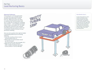 Part Two 
Lead Nurturing Basics 
How Marketo Does It 
As part of the welcome / opt-in 
emails that Marketo sends, 
we give prospects the option 
to “accelerate” the frequency 
of their communications, so they 
have control over how often they 
receive nurturing content from 
us. They also can mark which 
topics they are most interested 
in, which helps us tune their 
nurturing content. 
Determine Preferences 
Fine-tuning your nurturing approaches 
can often be as easy as directly asking 
prospects what they’d like to receive 
from you. Offering prospects the ability 
to customize their communications with 
you is a huge part of making your marketing 
more relevant — and marketing automation 
makes it easy to accomplish this. You might 
be pleasantly surprised at how receptive 
and willing people are to play an active role 
in helping you establish the basis for your 
permission marketing. 
Here are some questions that might be helpful 
in developing preferences for increasing 
relevancy: 
• How often would you like to receive 
communications from us? 
• Which types of communication would 
you like to receive? 
(e.g. email, direct mail, text messages, etc.) 
• What are your primary interests? 
(Offer multiple checkboxes that apply 
to your product or service offerings) 
12 
 