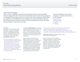 © 2009 Marketo, Inc. All rights reserved. 13 
Part Two 
Lead Nurturing Basics 
Buyer Roles 
A good place to start is with the “Buying 
Committee” — the group of individuals 
that will be involved in the purchasing 
decision. In the Marketing News article 
It Takes a Committee to Buy into B-to-B, 
Tony Jaros, vice president of research 
at marketing and sales research firm 
SiriusDecisions, suggests that: 
“ Most of the people that you speak to at 
a company will fall under categories related 
to your marketing efforts, whether they 
have final say in the contract or not. 
The category designations may include 
the Champion, a user with purchasing 
authority; the Influencer, a person without 
the buying authority but with significant 
input, such as a consultant or middle 
manager or user; and the CXO, a member 
of the executive staff.” 
Stay in Touch Campaigns 
‘Stay in Touch’ campaigns are useful for all prospects that are not immediately 
ready to engage with sales. They form the backbone of your lead nurturing program 
by “dripping” out relevant content to prospects over time, helping to educate them 
and build trust and credibility for your company. By touching prospects regularly, 
they help keep your brand top of mind so that the prospect will contact you when 
they are ready to move to the next step. 
According to MarketingSherpa, even at small 
companies (100-500 employees), the average 
number of people involved in a decision 
is 6.8 — and that number goes as high as 21 
individuals on a buying committee at larger 
companies. Your nurturing content will need 
to speak to each of them and address their 
unique needs. 
Your roles will also vary based on the 
different audiences you serve, perhaps 
broken down by product line, company size, 
industry, or geography. Some companies 
will serve different size companies (e.g. 
small business, mid-market, and enterprise) 
with different information needs; yet other 
marketers will need to speak to different 
geographies, usually in different languages 
and with different cultural norms. The key 
is to understand your different audiences 
and ensure you have content for them. 
A buyer persona for an online bookstore 
might be the following: Jane, age thirty-eight, 
is a mother of three, a vice president of 
marketing, an avid fiction reader, and buys 
at least one book per month online. Buyer 
profiles are particularly relevant to lead 
nurturing — they help your campaigns target 
your most qualified segments and also add 
a “human” element to the relationship-building 
process. 
“ People want to do business with people. We’re human, 
and we crave interaction with people who know us. 
When you build content especially for your buyer personas, 
you build a relationship with people before you’ve even met them.” 
David Meerman Scott, Marketing Strategist and Author 
The New Rules of Marketing & PR 
To develop effective Stay in Touch 
campaigns, marketers should focus 
on four aspects: 
• Buyer Roles 
• Buying Stages 
• Content 
• Timing 
continued 
 