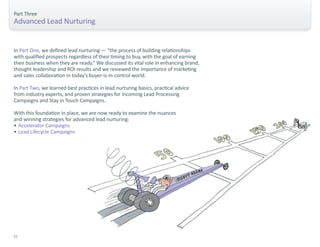 Part Three 
Advanced Lead Nurturing 
In Part One, we defined lead nurturing — “the process of building relationships 
with qualified prospects regardless of their timing to buy, with the goal of earning 
their business when they are ready.” We discussed its vital role in enhancing brand, 
thought leadership and ROI results and we reviewed the importance of marketing 
and sales collaboration in today’s buyer-is-in-control world. 
In Part Two, we learned best practices in lead nurturing basics, practical advice 
from industry experts, and proven strategies for Incoming Lead Processing 
Campaigns and Stay in Touch Campaigns. 
With this foundation in place, we are now ready to examine the nuances 
and winning strategies for advanced lead nurturing: 
• Accelerator Campaigns 
• Lead Lifecycle Campaigns 
22 
 