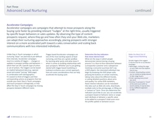 23 
Part Three 
Advanced Lead Nurturing 
Unlike Stay in Touch campaigns in which 
nurturing “drips” are planned at pre-defined 
time intervals, Accelerator campaigns 
react to a variety of triggers — changes or 
updates in prospect profiles and behaviors — 
which then set off a specific type of action 
or set of actions. The triggers can be based 
on implicit behavioral data (e.g. opened 
email and visited “pricing” Web page) 
in combination with demographics. 
It’s easiest to think of triggers and their 
corresponding actions as programs that live 
outside your basic Stay In Touch campaigns 
and touch prospects orthogonally, or that 
affect the Stay In Touch campaigns by moving 
prospects between different tracks. 
Accelerator Campaigns 
Accelerator campaigns are campaigns that attempt to move prospects along the 
buying cycle faster by providing relevant “nudges” at the right time, usually triggered 
by specific buyer behaviors or sales updates. By observing the type of content 
prospects request, where they go and how often they visit your Web site, marketers 
can adapt their nurturing approaches accordingly, placing prospects with stronger 
interest on a more accelerated path toward a sales conversation and scaling back 
communications with less interested individuals. 
Trigger-based Accelerator campaigns are 
one of the most exciting aspects of lead 
nurturing, and they are a great sandbox 
for learning what works and what doesn’t 
when it comes to building relationships with 
your prospects. Whether you’re just getting 
started with trigger-based marketing or 
looking to enhance your current approach, 
here are some considerations that can help 
accelerate the buying cycle: 
Determine the key indicators 
that show interest level 
What are the ways in which people 
demonstrate interest during a buying 
process? In a face-to-face interaction between 
a prospective customer and a salesperson 
involving a consumer purchase (let’s say 
a DVD player), the interested individual may 
begin by browsing the DVD player aisle, 
pressing the buttons on certain machines, 
taking notes about the different brands, 
or asking detailed questions about price 
and quality. For online B2B marketers, 
these interest indicators can be translated 
into data such as Web site visits, downloads, 
multiple visits to the pricing page, or filling out 
a “contact us” form. Once you determine the 
indicators you’d like to use, you can accelerate 
a prospect based on behavior alone or assign 
each attribute or behavior a specific value 
to be added to a prospect’s lead score once 
the profile update or behavior occurs. 
Make the Most Out of 
Trigger-based Marketing 
Sample triggers that suggest 
it may be time for an accelerator 
campaign: 
• Web pages: visiting the page 
on your Web site that explains 
how to buy 
• Content: downloading content 
you’ve marked as being relevant 
to later stage buyers 
• Email: opening every email 
you send 
• Scoring: If a prospect is “stuck” 
at the same score with no 
recent activity, it may be time 
to try a different approach 
or offer 
© 2009 Marketo, Inc. All rights reserved. 
continued 
 