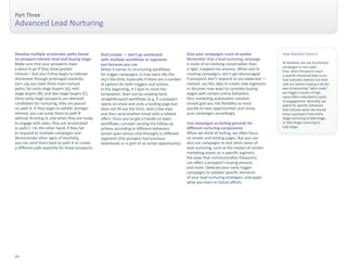 Part Three 
Advanced Lead Nurturing 
Develop multiple accelerator paths based 
on prospect interest level and buying stage 
Make sure that your prospects have 
a place to go if they show greater 
interest—but also if they begin to indicate 
disinterest through prolonged inactivity. 
Let’s say you have three main nurture 
paths, for early-stage buyers (A), mid-stage 
buyers (B), and late-stage buyers (C). 
Once early-stage prospects are deemed 
candidates for nurturing, they are placed 
on path A. If they begin to exhibit stronger 
interest, you can jump them to path B 
without finishing A, and when they are ready 
to engage with sales, they are accelerated 
to path C. On the other hand, if they fail 
to respond to multiple campaigns and 
demonstrate other signs of inactivity, 
you can send them back to path A or create 
a different path explicitly for those prospects. 
Start simple — don’t go overboard 
with multiple workflows or segments 
just because you can 
When it comes to structuring workflows 
for trigger campaigns, it may seem like the 
sky’s the limit, especially if there are a number 
of options for both triggers and actions. 
In the beginning, it’s best to resist this 
temptation. Start out by creating fairly 
straightforward workflows (e.g. if a prospect 
opens an email and visits a landing page but 
does not fill out the form, wait a few days 
and then send another email with a related 
offer). Once you’ve got a handle on basic 
workflows, consider varying the follow-up 
actions according to different behaviors 
(email open versus click-through) or different 
segments (the prospect had previous 
downloads or is part of an active opportunity). 
Give your campaigns room to evolve 
Remember that a lead nurturing campaign 
is more of an evolving conversation than 
a rigid, mapped-out process. When you’re 
creating campaigns, don’t get discouraged 
if prospects don’t respond as you expected — 
instead, use this data to create new segments 
or discover new ways to correlate buying 
stages with certain online behaviors. 
Your marketing automation solution 
should give you the flexibility to react 
quickly to new opportunities and revise 
your campaigns accordingly. 
Use campaigns as testing grounds for 
different nurturing components 
When we think of testing, we often focus 
on emails and landing pages. But you can 
also use campaigns to test other areas of 
lead nurturing, such as the impact of certain 
marketing assets on a specific segment, 
the ways that communication frequency 
can affect a prospect’s buying process, 
and more. Dedicate your early trigger 
campaigns to validate specific elements 
of your lead nurturing strategies, and apply 
what you learn to future efforts. 
How Marketo Does It 
At Marketo, we use Accelerator 
campaigns in two ways. 
First, when Prospects reach 
a specific threshold lead score 
that indicates interest but then 
stall out before making it all the 
way to becoming “sales ready”, 
we trigger a series of high 
value offers intended to spark 
re-engagement. Secondly, we 
watch for specific behaviors 
that indicate when we should 
move a prospect from Early 
Stage nurturing to Mid-Stage, 
or Mid-Stage nurturing to 
Late Stage. 
24 
 