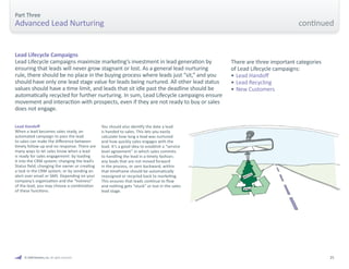 25 
Part Three 
Advanced Lead Nurturing 
Lead Lifecycle Campaigns 
Lead Lifecycle campaigns maximize marketing’s investment in lead generation by 
ensuring that leads will never grow stagnant or lost. As a general lead nurturing 
rule, there should be no place in the buying process where leads just “sit,” and you 
should have only one lead stage value for leads being nurtured. All other lead status 
values should have a time limit, and leads that sit idle past the deadline should be 
automatically recycled for further nurturing. In sum, Lead Lifecycle campaigns ensure 
movement and interaction with prospects, even if they are not ready to buy or sales 
does not engage. 
There are three important categories 
of Lead Lifecycle campaigns: 
• Lead Handoff 
• Lead Recycling 
• New Customers 
Lead Handoff 
When a lead becomes sales ready, an 
automated campaign to pass the lead 
to sales can make the difference between 
timely follow-up and no response. There are 
many ways to let sales know when a lead 
is ready for sales engagement: by loading 
it into the CRM system; changing the lead’s 
Status field; changing the owner or creating 
a task in the CRM system; or by sending an 
alert over email or SMS. Depending on your 
company’s organization and the “hotness” 
of the lead, you may choose a combination 
of these functions. 
You should also identify the date a lead 
is handed to sales. This lets you easily 
calculate how long a lead was nurtured 
and how quickly sales engages with the 
lead. It’s a good idea to establish a “service 
level agreement” in which sales commits 
to handling the lead in a timely fashion; 
any leads that are not moved forward 
in the process, or sent backward, within 
that timeframe should be automatically 
reassigned or recycled back to marketing. 
This ensures that leads continue to flow 
and nothing gets “stuck” or lost in the sales 
lead stage. 
© 2009 Marketo, Inc. All rights reserved. 
continued 
 