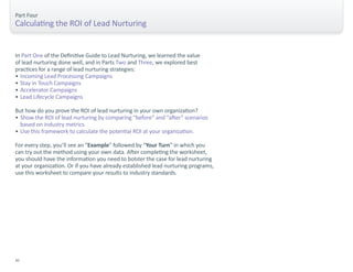 Part Four 
Calculating the ROI of Lead Nurturing 
In Part One of the Definitive Guide to Lead Nurturing, we learned the value 
of lead nurturing done well, and in Parts Two and Three, we explored best 
practices for a range of lead nurturing strategies: 
• Incoming Lead Processing Campaigns 
• Stay in Touch Campaigns 
• Accelerator Campaigns 
• Lead Lifecycle Campaigns 
But how do you prove the ROI of lead nurturing in your own organization? 
• Show the ROI of lead nurturing by comparing “before” and “after” scenarios 
based on industry metrics. 
• Use this framework to calculate the potential ROI at your organization. 
For every step, you’ll see an “Example” followed by “Your Turn” in which you 
can try out the method using your own data. After completing the worksheet, 
you should have the information you need to bolster the case for lead nurturing 
at your organization. Or if you have already established lead nurturing programs, 
use this worksheet to compare your results to industry standards. 
30 
 