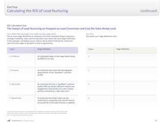 31 
First, define the lead stages that matter to your organization 
Use as many stage definitions as necessary; the most important thing is consensus 
amongst marketing, sales, and the executive team about the each stage’s definition. 
In this example, marketing success metrics will be determined by the conversion 
rates from the stages of prospect to lead to opportunity. 
ROI Calculation One 
The Impact of Lead Nurturing on Prospect-to-Lead Conversion and Cost Per Sales-Ready Lead 
Part Four 
Calculating the ROI of Lead Nurturing 
Stages 
1 All Names 
2 Prospect 
3 Sales Lead 
4 Opportunity 
Stage Definition 
All individuals begin at this stage before being 
qualified in any way. 
An individual who meets the demographic 
requirements of the “qualified” customer 
profile. 
An individual who has a “qualified” customer 
profile AND has shown sufficient interest and 
engagement to be worthy of a sales contact, 
perhaps indicated by a high lead score.* 
A contact/account that a sales rep has 
confirmed as a potential sale and will now be 
accounted for in the sales forecast or pipeline. 
Your Turn 
Document your stage definitions here. 
*If you don’t have the ability to measure interest and engagement, let the sales team tell you which leads 
were “sales ready,” and count those. Since most leads take time to become sales ready, this will typically 
be just a subject of all the qualified prospects. 
© 2009 Marketo, Inc. All rights reserved. 
Stages 
1 
2 
3 
4 
Stage Definition 
continued 
 