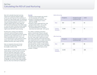 Next, let’s calculate how lead nurturing 
impacts the conversion between stages; 
in this case, we’ll look into the conversion of 
Prospects to Sales-Ready Leads. As mentioned 
earlier, lead nurturing should be done for both 
new and existing prospects, so let’s set up 
a table to gather data for these stages for 
both new and existing leads. Pick a date range, 
i.e. over one month, and look at how a typical 
prospect to lead to opportunity conversion 
might evolve WITHOUT lead nurturing. 
Key ROI point: Looking across Marketo 
customers, lead nurturing can improve 
the conversion of prospects from your existing 
database to sales-ready leads by 2.0 – 3.0 
times, potentially even more. In this case, 
a 2.5x improvement in that conversion metric 
means each month 1.0% of the prospect 
database becomes sales ready, not 0.4%. 
Note: at companies that excel at lead 
nurturing, this conversion metric can 
be as high as 4.0% to 5.0%. 
Result: Before nurturing, there were 120 sales 
ready leads per month; but with nurturing, 
there are 180 sales ready leads a month – 
meaning lead nurturing helped to generate 
50% more qualified sales-ready leads without 
any additional spending on lead generation. 
Assuming a monthly lead generation budget 
of $90,000, the cost per sales-ready lead goes 
down by 33%, from $750 each to $500 each. 
Part Four 
Calculating the ROI of Lead Nurturing 
New 
Existing 
Database 
Prospects 
800 
10,000 
Prospect-to-Lead 
Conversion Rate 
Leads 
10% 
0.4% 
80 
40 
Before Nurturing 
New 
Existing 
Database 
Prospects 
800 
10,000 
Prospect-to-Lead 
Conversion Rate 
Leads 
10% 
1.0% 
80 
100 
After Nurturing 
Example 
1 Number of new prospects per month – 
For this example, we’ll use 800. 
2 Number of existing prospects in the 
database at beginning on month – 
We’ll use 10,000. 
3 Number of sales-ready leads from new 
prospects that month – Let’s use 80. 
4 Number of sales-ready leads from 
the existing database (i.e. prospects 
more than one month old) – Let’s say 40. 
Your CRM or marketing automation 
systems should make it easy to calculate 
these metrics. To calculate three and four, 
at the end of the month, export a list of all 
the truly “sales-ready” leads sent to sales 
that month. Separate all the leads that were 
first created this month vs. earlier. Even better, 
add a date field that automatically tracks 
the date a lead is marked as “sales ready”, 
and calculate the number of days between 
the “sales ready” date and the “create date”. 
This will show you which leads are new 
(created < 30 days). 
32 
 