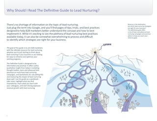 There’s no shortage of information on the topic of lead nurturing. 
Just plug the term into Google, and you’ll find pages of tips, tricks, and best practices 
designed to help B2B marketers better understand the concept and how to best 
implement it. While it’s exciting to see the plethora of lead nurturing best practices 
available today, it can also be somewhat overwhelming to process and difficult 
to identify which strategies are right for your business. 
The goal of this guide is to arm B2B marketers 
with the ultimate resource for lead nurturing, 
whether you’re just starting to think about 
lead nurturing in your business or are looking 
for ways to enhance and optimize your 
existing programs. 
The Definitive Guide is designed to be 
informative and practical. It offers useful, 
qualitative insight from today’s marketing 
thought leaders, basic and advanced best 
practices on must-have lead nurturing 
campaigns, and worksheets for calculating ROI 
and measuring the impact of lead nurturing 
done well. Use this guide as a workbook – 
take notes, highlight what you find 
inspirational, share what you learn with 
your colleagues, and start driving explosive 
revenue growth with lead nurturing. 
Why Should I Read The Definitive Guide to Lead Nurturing? 
i 
Revenue is the destination, 
but which lead nurturing strategies 
are right for your business? 
This definitive guide offers 
a mix of basic and advanced lead 
nurturing campaigns and practical 
advice to help you reach your 
revenue goals. 
 