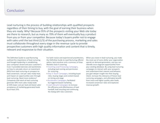 Conclusion 
Lead nurturing is the process of building relationships with qualified prospects 
regardless of their timing to buy, with the goal of earning their business when 
they are ready. Why? Because 95% of the prospects visiting your Web site today 
are there to research, but as many as 70% of them will eventually buy a product 
from you or from your competitor. Because today’s buyers prefer not to engage 
with sales until the last third (1/3) of the purchasing process, marketing and sales 
must collaborate throughout every stage in the revenue cycle to provide 
prospective customers with high quality information and content that is timely, 
relevant and responsive to their situation. 
The Definitive Guide to Lead Nurturing 
outlined the importance of lead nurturing 
and thought leadership in establishing 
your company’s brand and your customer’s 
trust. It provided exercises and worksheets 
on how to calculate return on investment 
(ROI) from lead nurturing on prospect-to-lead 
conversion, cost per sales-ready lead, 
and impact on opportunities won through 
lead nurturing. Need more evidence? 
Companies that excel at lead nurturing 
generate 50% more sales-ready leads 
at 33% lower cost per lead and boost sales’ 
acceptance of marketing-generated leads 
by at least 25%. 
For both novice and experienced practitioners, 
the Definitive Guide to Lead Nurturing offered 
advice, best practices and a summary of How 
Marketo Does It covering: 
• Incoming Lead Processing Campaigns, 
including lead scoring and permission 
for nurturing 
• Stay in Touch Campaigns, including buyer 
roles, buying stages and content based 
on timing and stage 
• Accelerator Campaigns, facilitated 
by triggered-based marketing 
• Lead Lifecycle Campaigns to increase 
the efficiency and effectiveness of lead 
handoff, lead recycling and continuing 
the dialog with new customers 
When you invest in lead nurturing, you make 
the most out of every dollar your organization 
spends on demand generation, and you can 
rekindle once-stagnant opportunities from 
your existing database. By using lead nurturing 
campaigns to interact with your prospects 
and understand their interest and behavior, 
you gain deeper insight into their buying 
intent, increase the relevancy of future lead 
nurturing campaigns, and ultimately benefit 
from more and higher quality sales leads, 
increased conversion rates and explosive 
revenue growth. 
36 
 
