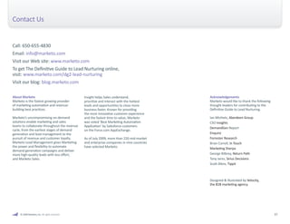 © 2009 Marketo, Inc. All rights reserved. 37 
Call: 650-655-4830 
Email: info@marketo.com 
Visit our Web site: www.marketo.com 
To get The Definitive Guide to Lead Nurturing online, 
visit: www.marketo.com/dg2-lead-nurturing 
Visit our blog: blog.marketo.com 
About Marketo 
Marketo is the fastest growing provider 
of marketing automation and revenue-building 
best practices. 
Marketo’s uncompromising on-demand 
solutions enable marketing and sales 
teams to collaborate throughout the revenue 
cycle, from the earliest stages of demand 
generation and lead management to the 
pursuit of revenue and customer loyalty. 
Marketo Lead Management gives Marketing 
the power and flexibility to automate 
demand generation campaigns and deliver 
more high-quality leads with less effort, 
and Marketo Sales. 
Insight helps Sales understand, 
prioritize and interact with the hottest 
leads and opportunities to close more 
business faster. Known for providing 
the most innovative customer experience 
and the fastest time to value, Marketo 
was voted ‘Best Marketing Automation 
Application’ by Salesforce customers 
on the Force.com AppExchange. 
As of July 2009, more than 220 mid-market 
and enterprise companies in nine countries 
have selected Marketo. 
Contact Us 
Acknowledgements 
Marketo would like to thank the following 
thought leaders for contributing to the 
Definitive Guide to Lead Nurturing. 
Ian Michiels, Aberdeen Group 
CSO Insights 
DemandGen Report 
Enquiro 
Forrester Research 
Brian Carroll, In Touch 
Marketing Sherpa 
George Bilbrey, Return Path 
Tony Jaros, Sirius Decisions 
Scott Albro, Tippit 
Designed & illustrated by Velocity, 
the B2B marketing agency. 
 