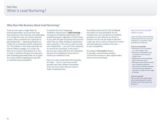 Part One 
What Is Lead Nurturing? 
If you’ve ever spent a single dollar on 
demand generation, you know first hand 
how expensive, time-intensive and challenging 
it is to make the most out of every lead you 
acquire. Many companies do a good job at 
generating leads — attracting prospects to 
a Web site or tradeshow booth, buying lists, 
etc. The problem is that most new leads are 
not yet ready to engage, so if a sales rep 
does try to contact a lead before he or she 
is ready, it reinforces the general impression 
that marketing-generated leads are no good. 
As a result, leads risk getting lost, ignored, 
or snatched up by competitors. 
To prevent this from happening, 
marketers should invest in lead nurturing — 
the process of building relationships with 
qualified prospects regardless of their timing 
to buy, with the goal of earning their business 
when they are ready. Building a relationship 
with a prospect is the same as with any long-term 
relationship — you can’t force someone 
to commit (to a purchase, in this case) — 
but you also cannot afford to lose individuals 
because their willingness to buy doesn’t 
match your readiness to sell. 
Most non-sales-ready leads will eventually 
be ready — and it is up to you to both 
provide them with relevant information 
and to be there when they are ready to 
make a buying decision. 
Why Does My Business Need Lead Nurturing? 
What Lead Nurturing isn’t – 
Pitfalls to Avoid 
Lead nurturing is about building 
relationships and trust with your 
prospects in a way that is both 
consistent and relevant. 
Lead nurturing is not: 
• Sending out an e-newsletter 
on a semi-regular basis 
• Randomly calling leads every 
six weeks to see if they are 
ready to buy 
• Blasting your entire database 
with a new case study 
• Offering content that promotes 
your company’s products 
and services and does not take 
into account your prospects’ 
interests or needs at their stage 
of buying 
How can you tell? 
Ask yourself if the information 
you’re providing will be useful 
to them even if they never buy 
from you. 
According to Brian Carroll, CEO of InTouch 
and author of Lead Generation for the 
Complex Sale, up to 95 percent of qualified 
prospects on your Web site are there to 
research and are not yet ready to talk with 
a sales rep, but as many as 70 percent of them 
will eventually buy a product from you — 
or your competitors. 
According to DemandGen Report, 
on average, nurtured leads produce 
a 20 percent increase in sales opportunities 
versus nonnurtured leads. 
02 
 
