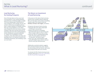 05 
Part One 
What Is Lead Nurturing? 
A discussion on the value of lead nurturing 
would not be complete without exploring 
ROI. Let’s first take a look at these compelling 
statistics taken from research done by 
Marketo, Forrester, CSO Insights, and others. 
Companies that excel at lead nurturing: 
• Generate 50% more sales-ready leads 
at 33% lower cost per lead 
• Reduce the percent of marketing-generated 
leads that are ignored by sales 
(from as high as 80% to as low as 25%). 
• Raise win rates on marketing-generated 
leads (7% points higher) and reduce 
“no decisions” (6% points lower) 
• Have more sales representatives make 
quota (9% higher) and a shorter ramp up 
time for new reps (10% decrease) 
Additionally, anecdotal evidence suggests 
that nurtured prospects buy more, require 
less discounting, and have shorter sales cycles 
than prospects that were not nurtured. 
To calculate the ROI of lead nurturing at your 
company, please go to: Part Four: Calculating 
the ROI of Lead Nurturing (page 29). 
The Return on Investment 
of Lead Nurturing 
One of the best places to focus your lead 
nurturing efforts is your existing database, 
especially when marketing budgets are tight. 
The house database gets undervalued at 
most companies: if the average cost per new 
contact is $20 (a low assumption) and you 
have a modest database of 250,000 contacts, 
then your house database is a $5 million 
asset. Despite the time and money invested, 
marketers often lack concrete processes for 
extracting value from their existing database, 
at best sending the occasional newsletter 
or ‘random act of marketing’. At these 
companies, most sales leads come from new 
spending, there is no long-term benefit from 
marketing investments, and marketing is seen 
as a cost center. 
Lead Nurturing 
for Existing Prospects 
© 2009 Marketo, Inc. All rights reserved. 
continued 
 