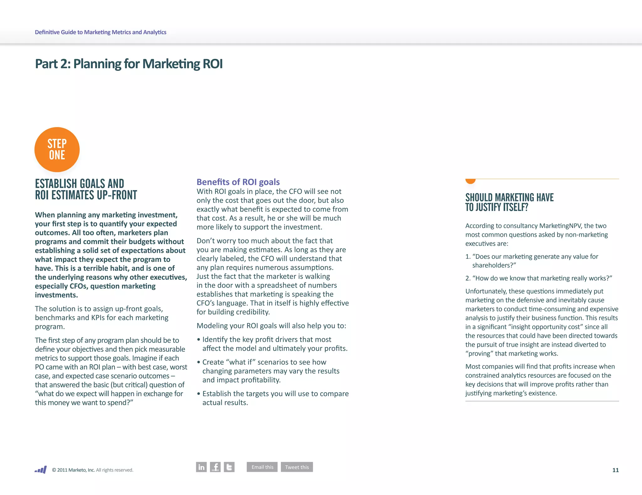 Definitive Guide to Marketing Metrics and Analytics




Part 2: Planning for Marketing ROI




    STEP
    ONE

ESTABLISH GOALS AND                                   Benefits of ROI goals
                                                      With ROI goals in place, the CFO will see not
ROI ESTIMATES UP-FRONT                                only the cost that goes out the door, but also       SHOULD MARKETING HAVE
                                                      exactly what benefit is expected to come from        TO JUSTIFY ITSELF?
When planning any marketing investment,               that cost. As a result, he or she will be much
your first step is to quantify your expected          more likely to support the investment.               According to consultancy MarketingNPV, the two
outcomes. All too often, marketers plan                                                                    most common questions asked by non-marketing
programs and commit their budgets without             Don’t worry too much about the fact that             executives are:
establishing a solid set of expectations about        you are making estimates. As long as they are
what impact they expect the program to                clearly labeled, the CFO will understand that        1. “Does our marketing generate any value for
have. This is a terrible habit, and is one of         any plan requires numerous assumptions.                 shareholders?”
the underlying reasons why other executives,          Just the fact that the marketer is walking           2. “How do we know that marketing really works?”
especially CFOs, question marketing                   in the door with a spreadsheet of numbers
                                                      establishes that marketing is speaking the           Unfortunately, these questions immediately put
investments.
                                                      CFO’s language. That in itself is highly effective   marketing on the defensive and inevitably cause
The solution is to assign up-front goals,             for building credibility.                            marketers to conduct time-consuming and expensive
benchmarks and KPIs for each marketing                                                                     analysis to justify their business function. This results
program.                                              Modeling your ROI goals will also help you to:       in a significant “insight opportunity cost” since all
                                                                                                           the resources that could have been directed towards
The first step of any program plan should be to       • Identify the key profit drivers that most
                                                                                                           the pursuit of true insight are instead diverted to
define your objectives and then pick measurable         affect the model and ultimately your profits.
                                                                                                           “proving” that marketing works.
metrics to support those goals. Imagine if each       • Create “what if” scenarios to see how
PO came with an ROI plan – with best case, worst        changing parameters may vary the results
                                                                                                           Most companies will find that profits increase when
case, and expected case scenario outcomes –             and impact profitability.
                                                                                                           constrained analytics resources are focused on the
that answered the basic (but critical) question of                                                         key decisions that will improve profits rather than
“what do we expect will happen in exchange for        • Establish the targets you will use to compare      justifying marketing’s existence.
this money we want to spend?”                           actual results.




      © 2011 Marketo, Inc. All rights reserved.                                                                                                                  11
 