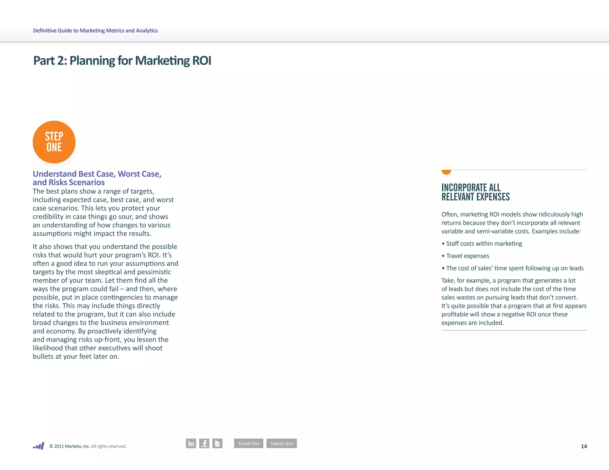 Definitive Guide to Marketing Metrics and Analytics




Part 2: Planning for Marketing ROI




    STEP
    ONE

Understand Best Case, Worst Case,
and Risks Scenarios
The best plans show a range of targets,               INCORPORATE ALL
including expected case, best case, and worst         RELEVANT EXPENSES
case scenarios. This lets you protect your
credibility in case things go sour, and shows         Often, marketing ROI models show ridiculously high
an understanding of how changes to various            returns because they don’t incorporate all relevant
assumptions might impact the results.                 variable and semi-variable costs. Examples include:

It also shows that you understand the possible        • Staff costs within marketing
risks that would hurt your program’s ROI. It’s        • Travel expenses
often a good idea to run your assumptions and
                                                      • The cost of sales’ time spent following up on leads
targets by the most skeptical and pessimistic
member of your team. Let them find all the            Take, for example, a program that generates a lot
ways the program could fail – and then, where         of leads but does not include the cost of the time
possible, put in place contingencies to manage        sales wastes on pursuing leads that don’t convert.
the risks. This may include things directly           It’s quite possible that a program that at first appears
related to the program, but it can also include       profitable will show a negative ROI once these
broad changes to the business environment             expenses are included.
and economy. By proactively identifying
and managing risks up-front, you lessen the
likelihood that other executives will shoot
bullets at your feet later on.




      © 2011 Marketo, Inc. All rights reserved.                                                            14
 