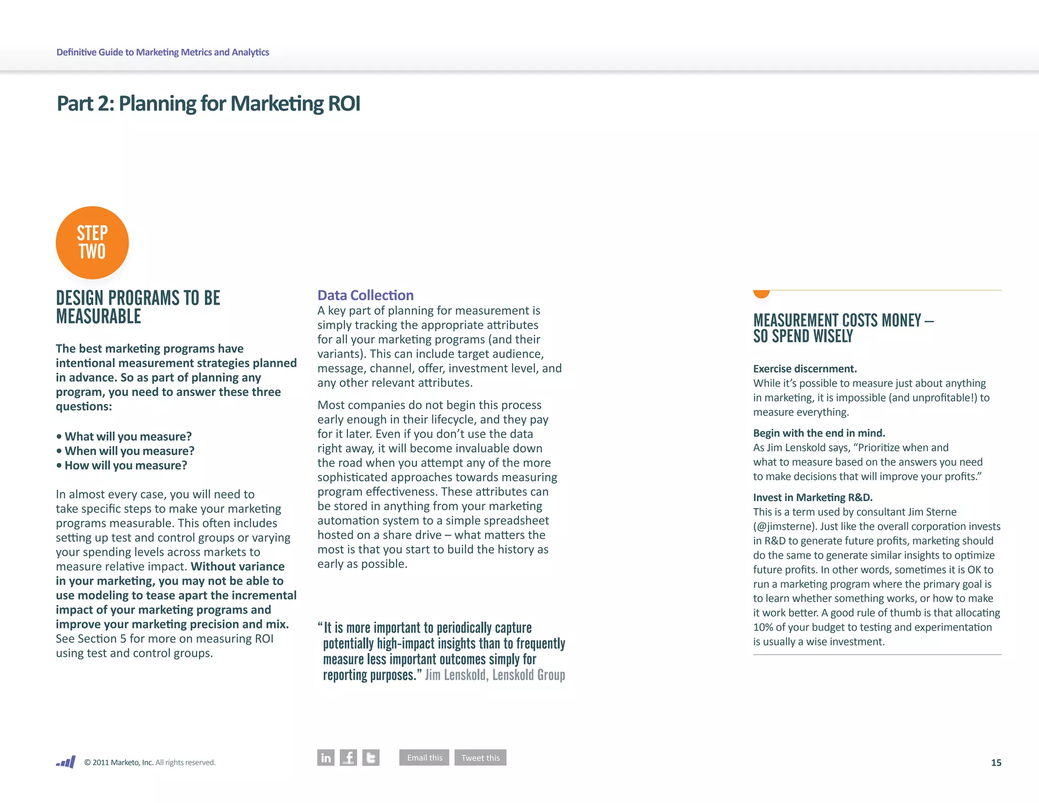 Definitive Guide to Marketing Metrics and Analytics




Part 2: Planning for Marketing ROI




    STEP
    TWO

DESIGN PROGRAMS TO BE                                 Data Collection
                                                      A key part of planning for measurement is
MEASURABLE                                            simply tracking the appropriate attributes             MEASUREMENT COSTS MONEY –
                                                      for all your marketing programs (and their             SO SPEND WISELY
The best marketing programs have                      variants). This can include target audience,
intentional measurement strategies planned            message, channel, offer, investment level, and         Exercise discernment.
in advance. So as part of planning any                any other relevant attributes.                         While it’s possible to measure just about anything
program, you need to answer these three                                                                      in marketing, it is impossible (and unprofitable!) to
questions:                                            Most companies do not begin this process
                                                                                                             measure everything.
                                                      early enough in their lifecycle, and they pay
• What will you measure?                              for it later. Even if you don’t use the data           Begin with the end in mind.
• When will you measure?                              right away, it will become invaluable down             As Jim Lenskold says, “Prioritize when and
• How will you measure?                               the road when you attempt any of the more              what to measure based on the answers you need
                                                      sophisticated approaches towards measuring             to make decisions that will improve your profits.”
In almost every case, you will need to                program effectiveness. These attributes can            Invest in Marketing R&D.
take specific steps to make your marketing            be stored in anything from your marketing              This is a term used by consultant Jim Sterne
programs measurable. This often includes              automation system to a simple spreadsheet              (@jimsterne). Just like the overall corporation invests
setting up test and control groups or varying         hosted on a share drive – what matters the             in R&D to generate future profits, marketing should
your spending levels across markets to                most is that you start to build the history as         do the same to generate similar insights to optimize
measure relative impact. Without variance             early as possible.                                     future profits. In other words, sometimes it is OK to
in your marketing, you may not be able to                                                                    run a marketing program where the primary goal is
use modeling to tease apart the incremental                                                                  to learn whether something works, or how to make
impact of your marketing programs and                                                                        it work better. A good rule of thumb is that allocating
improve your marketing precision and mix.             “ It is more important to periodically capture         10% of your budget to testing and experimentation
See Section 5 for more on measuring ROI                potentially high-impact insights than to frequently   is usually a wise investment.
using test and control groups.
                                                       measure less important outcomes simply for
                                                       reporting purposes.” Jim Lenskold, Lenskold Group




      © 2011 Marketo, Inc. All rights reserved.                                                                                                                      15
 