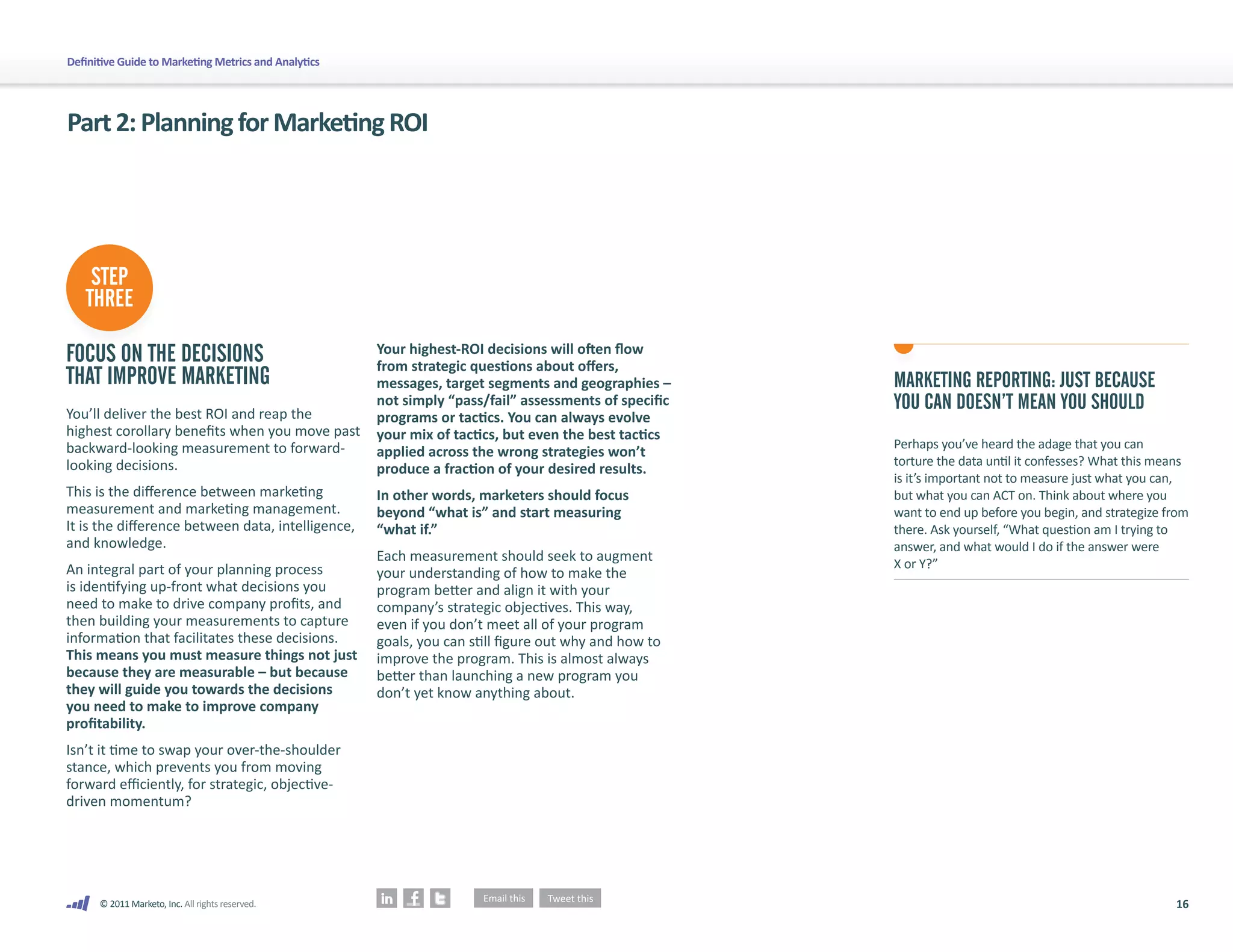 Definitive Guide to Marketing Metrics and Analytics




Part 2: Planning for Marketing ROI




    STEP
   THREE

FOCUS ON THE DECISIONS                                Your highest-ROI decisions will often flow
                                                      from strategic questions about offers,
THAT IMPROVE MARKETING                                messages, target segments and geographies –      MARKETING REPORTING: JUST BECAUSE
You’ll deliver the best ROI and reap the
                                                      not simply “pass/fail” assessments of specific   YOU CAN DOESN’T MEAN YOU SHOULD
                                                      programs or tactics. You can always evolve
highest corollary benefits when you move past         your mix of tactics, but even the best tactics
backward-looking measurement to forward-                                                               Perhaps you’ve heard the adage that you can
                                                      applied across the wrong strategies won’t
looking decisions.                                                                                     torture the data until it confesses? What this means
                                                      produce a fraction of your desired results.
                                                                                                       is it’s important not to measure just what you can,
This is the difference between marketing              In other words, marketers should focus           but what you can ACT on. Think about where you
measurement and marketing management.                 beyond “what is” and start measuring             want to end up before you begin, and strategize from
It is the difference between data, intelligence,      “what if.”                                       there. Ask yourself, “What question am I trying to
and knowledge.                                                                                         answer, and what would I do if the answer were
                                                      Each measurement should seek to augment          X or Y?”
An integral part of your planning process             your understanding of how to make the
is identifying up-front what decisions you            program better and align it with your
need to make to drive company profits, and            company’s strategic objectives. This way,
then building your measurements to capture            even if you don’t meet all of your program
information that facilitates these decisions.         goals, you can still figure out why and how to
This means you must measure things not just           improve the program. This is almost always
because they are measurable – but because             better than launching a new program you
they will guide you towards the decisions             don’t yet know anything about.
you need to make to improve company
profitability.
Isn’t it time to swap your over-the-shoulder
stance, which prevents you from moving
forward efficiently, for strategic, objective-
driven momentum?




      © 2011 Marketo, Inc. All rights reserved.                                                                                                         16
 