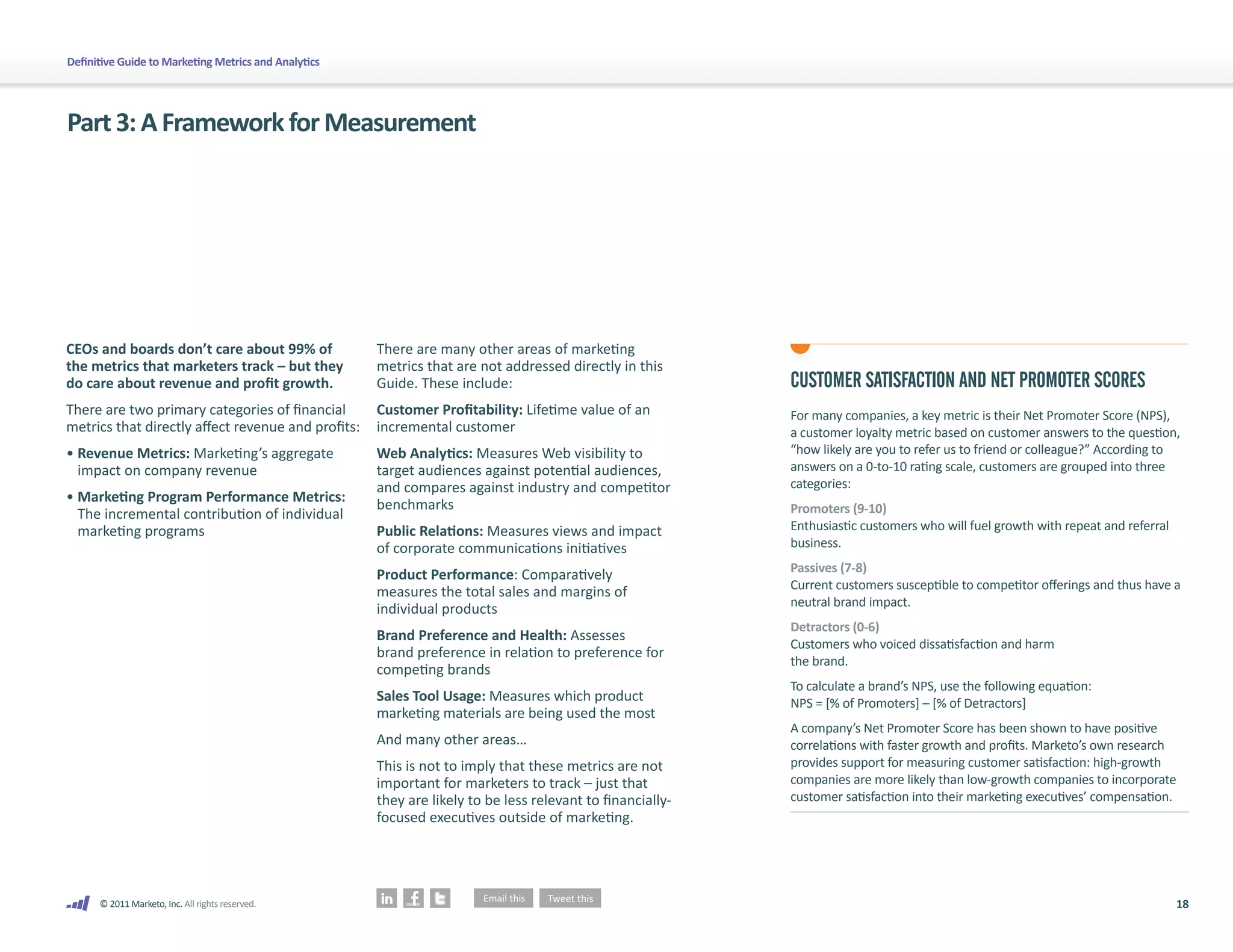 Definitive Guide to Marketing Metrics and Analytics




Part 3: A Framework for Measurement




CEOs and boards don’t care about 99% of               There are many other areas of marketing
the metrics that marketers track – but they           metrics that are not addressed directly in this
do care about revenue and profit growth.              Guide. These include:                                 CUSTOMER SATISFACTION AND NET PROMOTER SCORES
There are two primary categories of financial         Customer Profitability: Lifetime value of an          For many companies, a key metric is their Net Promoter Score (NPS),
metrics that directly affect revenue and profits:     incremental customer                                  a customer loyalty metric based on customer answers to the question,
• Revenue Metrics: Marketing’s aggregate              Web Analytics: Measures Web visibility to             “how likely are you to refer us to friend or colleague?” According to
  impact on company revenue                           target audiences against potential audiences,         answers on a 0-to-10 rating scale, customers are grouped into three
                                                      and compares against industry and competitor          categories:
• Marketing Program Performance Metrics:              benchmarks                                            Promoters (9-10)
  The incremental contribution of individual
  marketing programs                                  Public Relations: Measures views and impact           Enthusiastic customers who will fuel growth with repeat and referral
                                                      of corporate communications initiatives               business.
                                                                                                            Passives (7-8)
                                                      Product Performance: Comparatively
                                                                                                            Current customers susceptible to competitor offerings and thus have a
                                                      measures the total sales and margins of
                                                                                                            neutral brand impact.
                                                      individual products
                                                                                                            Detractors (0-6)
                                                      Brand Preference and Health: Assesses
                                                                                                            Customers who voiced dissatisfaction and harm
                                                      brand preference in relation to preference for
                                                                                                            the brand.
                                                      competing brands
                                                                                                            To calculate a brand’s NPS, use the following equation:
                                                      Sales Tool Usage: Measures which product              NPS = [% of Promoters] – [% of Detractors]
                                                      marketing materials are being used the most
                                                                                                            A company’s Net Promoter Score has been shown to have positive
                                                      And many other areas…                                 correlations with faster growth and profits. Marketo’s own research
                                                      This is not to imply that these metrics are not       provides support for measuring customer satisfaction: high-growth
                                                      important for marketers to track – just that          companies are more likely than low-growth companies to incorporate
                                                      they are likely to be less relevant to financially-   customer satisfaction into their marketing executives’ compensation.
                                                      focused executives outside of marketing.




      © 2011 Marketo, Inc. All rights reserved.                                                                                                                                    18
 