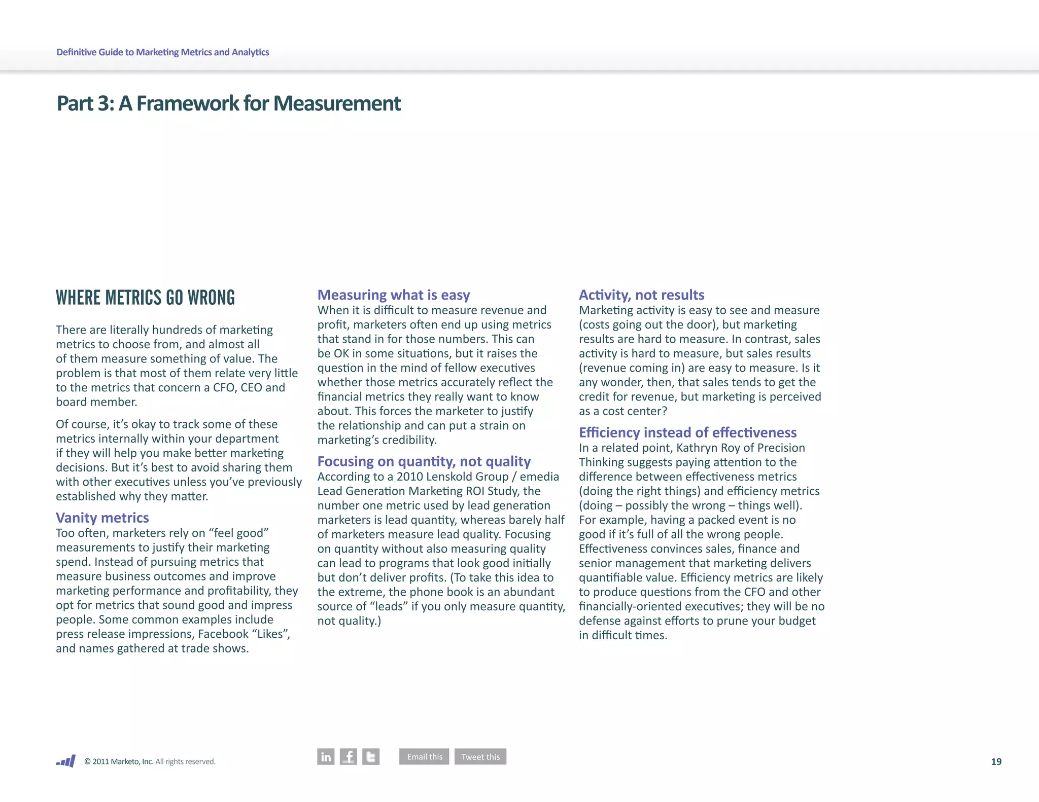 Definitive Guide to Marketing Metrics and Analytics




Part 3: A Framework for Measurement




WHERE METRICS GO WRONG                                Measuring what is easy                             Activity, not results
                                                      When it is difficult to measure revenue and        Marketing activity is easy to see and measure
There are literally hundreds of marketing             profit, marketers often end up using metrics       (costs going out the door), but marketing
metrics to choose from, and almost all                that stand in for those numbers. This can          results are hard to measure. In contrast, sales
of them measure something of value. The               be OK in some situations, but it raises the        activity is hard to measure, but sales results
problem is that most of them relate very little       question in the mind of fellow executives          (revenue coming in) are easy to measure. Is it
to the metrics that concern a CFO, CEO and            whether those metrics accurately reflect the       any wonder, then, that sales tends to get the
board member.                                         financial metrics they really want to know         credit for revenue, but marketing is perceived
                                                      about. This forces the marketer to justify         as a cost center?
Of course, it’s okay to track some of these           the relationship and can put a strain on
metrics internally within your department             marketing’s credibility.                           Efficiency instead of effectiveness
if they will help you make better marketing                                                              In a related point, Kathryn Roy of Precision
decisions. But it’s best to avoid sharing them        Focusing on quantity, not quality                  Thinking suggests paying attention to the
with other executives unless you’ve previously        According to a 2010 Lenskold Group / emedia        difference between effectiveness metrics
established why they matter.                          Lead Generation Marketing ROI Study, the           (doing the right things) and efficiency metrics
                                                      number one metric used by lead generation          (doing – possibly the wrong – things well).
Vanity metrics                                        marketers is lead quantity, whereas barely half    For example, having a packed event is no
Too often, marketers rely on “feel good”              of marketers measure lead quality. Focusing        good if it’s full of all the wrong people.
measurements to justify their marketing               on quantity without also measuring quality         Effectiveness convinces sales, finance and
spend. Instead of pursuing metrics that               can lead to programs that look good initially      senior management that marketing delivers
measure business outcomes and improve                 but don’t deliver profits. (To take this idea to   quantifiable value. Efficiency metrics are likely
marketing performance and profitability, they         the extreme, the phone book is an abundant         to produce questions from the CFO and other
opt for metrics that sound good and impress           source of “leads” if you only measure quantity,    financially-oriented executives; they will be no
people. Some common examples include                  not quality.)                                      defense against efforts to prune your budget
press release impressions, Facebook “Likes”,                                                             in difficult times.
and names gathered at trade shows.




      © 2011 Marketo, Inc. All rights reserved.                                                                                                              19
 