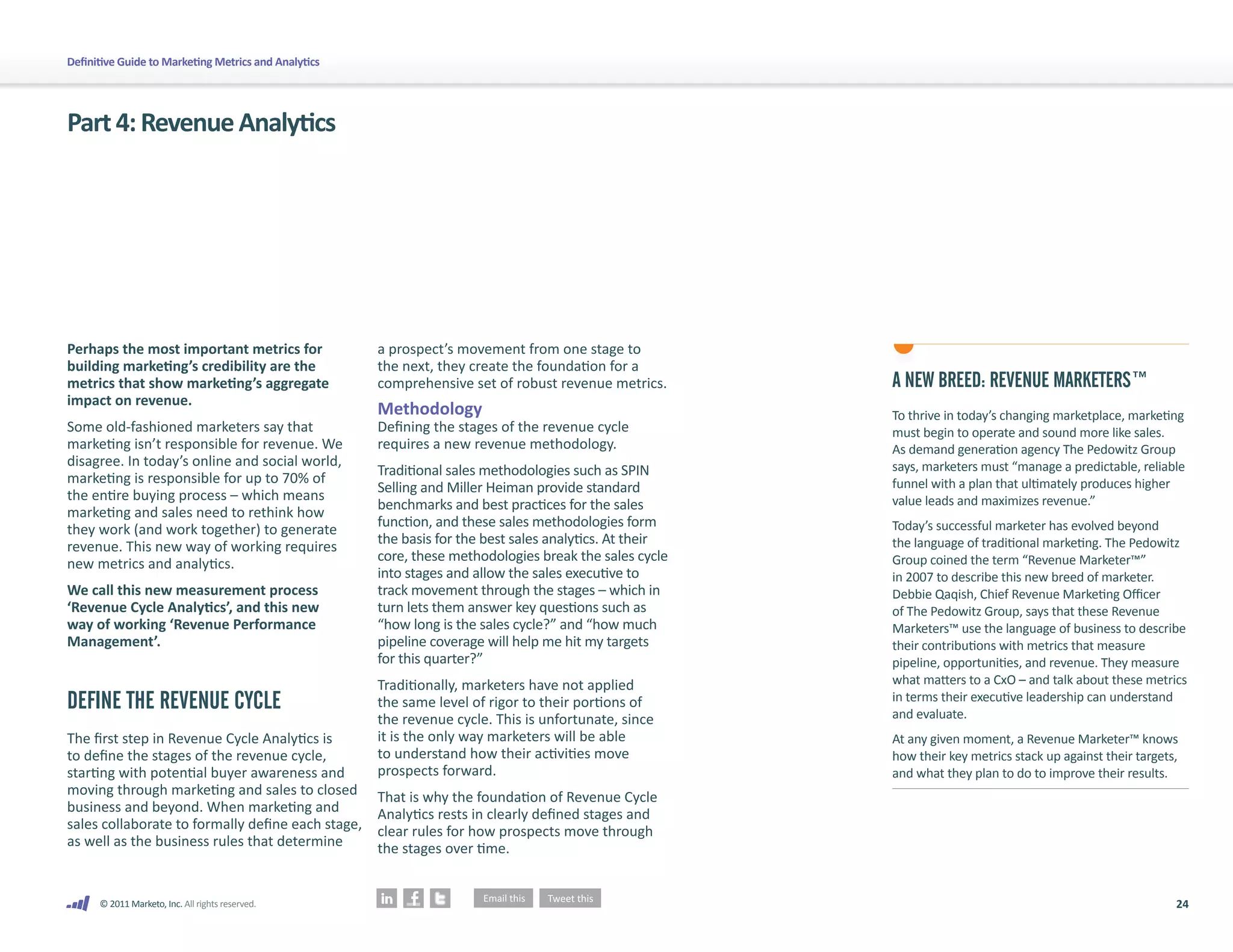 Definitive Guide to Marketing Metrics and Analytics




Part 4: Revenue Analytics




Perhaps the most important metrics for                a prospect’s movement from one stage to
building marketing’s credibility are the              the next, they create the foundation for a
metrics that show marketing’s aggregate               comprehensive set of robust revenue metrics.       A NEW BREED: REVENUE MARKETERS™
impact on revenue.
                                                      Methodology                                        To thrive in today’s changing marketplace, marketing
Some old-fashioned marketers say that                 Defining the stages of the revenue cycle           must begin to operate and sound more like sales.
marketing isn’t responsible for revenue. We           requires a new revenue methodology.                As demand generation agency The Pedowitz Group
disagree. In today’s online and social world,                                                            says, marketers must “manage a predictable, reliable
                                                      Traditional sales methodologies such as SPIN
marketing is responsible for up to 70% of                                                                funnel with a plan that ultimately produces higher
                                                      Selling and Miller Heiman provide standard
the entire buying process – which means                                                                  value leads and maximizes revenue.”
                                                      benchmarks and best practices for the sales
marketing and sales need to rethink how
                                                      function, and these sales methodologies form       Today’s successful marketer has evolved beyond
they work (and work together) to generate
                                                      the basis for the best sales analytics. At their   the language of traditional marketing. The Pedowitz
revenue. This new way of working requires
                                                      core, these methodologies break the sales cycle    Group coined the term “Revenue Marketer™”
new metrics and analytics.
                                                      into stages and allow the sales executive to       in 2007 to describe this new breed of marketer.
We call this new measurement process                  track movement through the stages – which in       Debbie Qaqish, Chief Revenue Marketing Officer
‘Revenue Cycle Analytics’, and this new               turn lets them answer key questions such as        of The Pedowitz Group, says that these Revenue
way of working ‘Revenue Performance                   “how long is the sales cycle?” and “how much       Marketers™ use the language of business to describe
Management’.                                          pipeline coverage will help me hit my targets      their contributions with metrics that measure
                                                      for this quarter?”                                 pipeline, opportunities, and revenue. They measure
                                                      Traditionally, marketers have not applied          what matters to a CxO – and talk about these metrics
DEFINE THE REVENUE CYCLE                              the same level of rigor to their portions of       in terms their executive leadership can understand
                                                                                                         and evaluate.
                                                      the revenue cycle. This is unfortunate, since
The first step in Revenue Cycle Analytics is          it is the only way marketers will be able          At any given moment, a Revenue Marketer™ knows
to define the stages of the revenue cycle,            to understand how their activities move            how their key metrics stack up against their targets,
starting with potential buyer awareness and           prospects forward.                                 and what they plan to do to improve their results.
moving through marketing and sales to closed          That is why the foundation of Revenue Cycle
business and beyond. When marketing and               Analytics rests in clearly defined stages and
sales collaborate to formally define each stage,      clear rules for how prospects move through
as well as the business rules that determine          the stages over time.


      © 2011 Marketo, Inc. All rights reserved.                                                                                                              24
 
