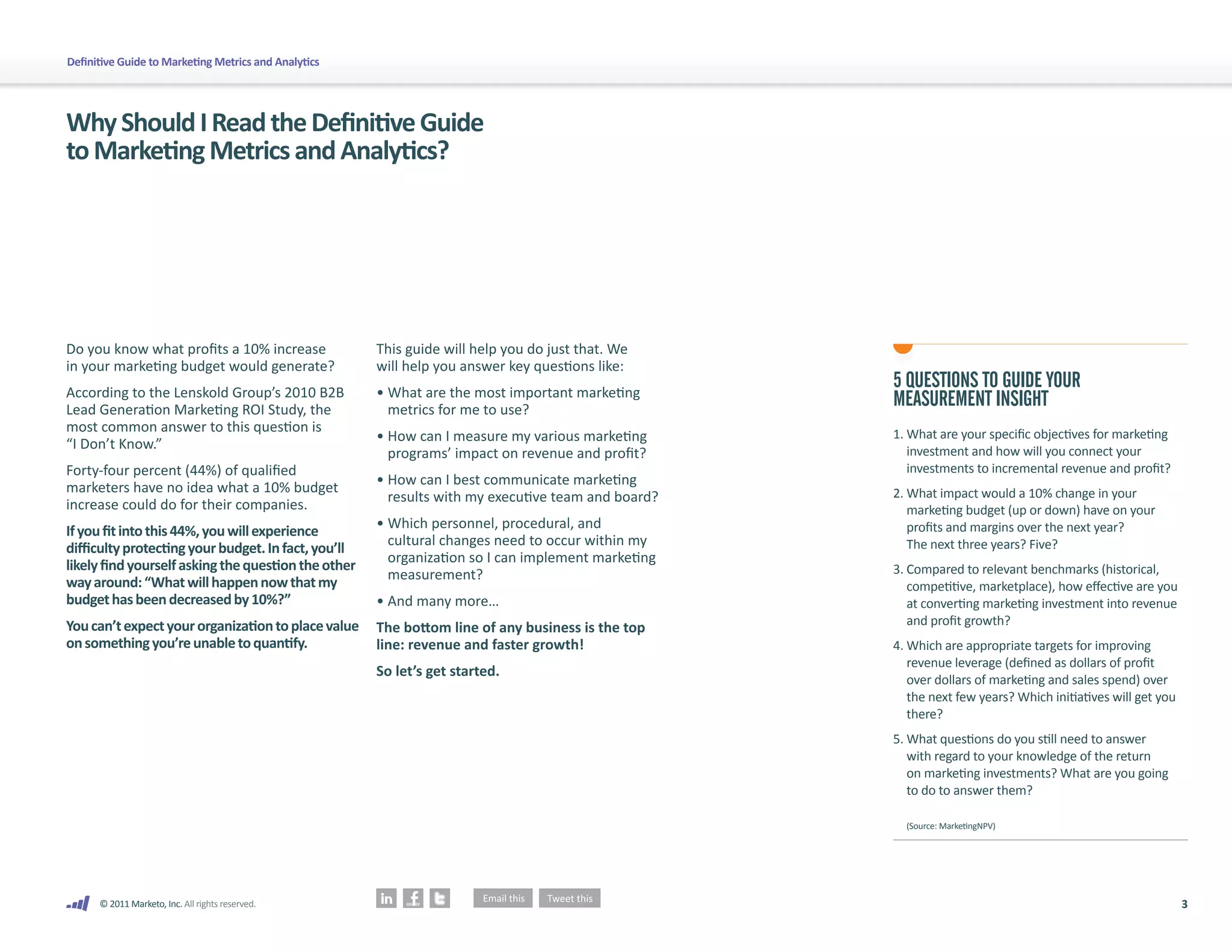 Definitive Guide to Marketing Metrics and Analytics




Why Should I Read the Definitive Guide
to Marketing Metrics and Analytics?




Do you know what profits a 10% increase               This guide will help you do just that. We
in your marketing budget would generate?              will help you answer key questions like:
According to the Lenskold Group’s 2010 B2B            • What are the most important marketing
                                                                                                    5 QUESTIONS TO GUIDE YOUR
Lead Generation Marketing ROI Study, the                metrics for me to use?
                                                                                                    MEASUREMENT INSIGHT
most common answer to this question is                                                              1. What are your specific objectives for marketing
                                                      • How can I measure my various marketing
“I Don’t Know.”                                                                                        investment and how will you connect your
                                                        programs’ impact on revenue and profit?
Forty-four percent (44%) of qualified                                                                  investments to incremental revenue and profit?
                                                      • How can I best communicate marketing
marketers have no idea what a 10% budget                                                            2. What impact would a 10% change in your
                                                        results with my executive team and board?
increase could do for their companies.                                                                 marketing budget (up or down) have on your
                                                      • Which personnel, procedural, and               profits and margins over the next year?
If you fit into this 44%, you will experience
                                                        cultural changes need to occur within my       The next three years? Five?
difficulty protecting your budget. In fact, you’ll
                                                        organization so I can implement marketing
likely find yourself asking the question the other                                                  3. Compared to relevant benchmarks (historical,
                                                        measurement?
way around: “What will happen now that my                                                              competitive, marketplace), how effective are you
budget has been decreased by 10%?”                    • And many more…                                 at converting marketing investment into revenue
You can’t expect your organization to place value                                                      and profit growth?
                                                      The bottom line of any business is the top
on something you’re unable to quantify.               line: revenue and faster growth!              4. Which are appropriate targets for improving
                                                                                                       revenue leverage (defined as dollars of profit
                                                      So let’s get started.
                                                                                                       over dollars of marketing and sales spend) over
                                                                                                       the next few years? Which initiatives will get you
                                                                                                       there?
                                                                                                    5. What questions do you still need to answer
                                                                                                       with regard to your knowledge of the return
                                                                                                       on marketing investments? What are you going
                                                                                                       to do to answer them?

                                                                                                      (Source: MarketingNPV)




      © 2011 Marketo, Inc. All rights reserved.                                                                                                             3
 