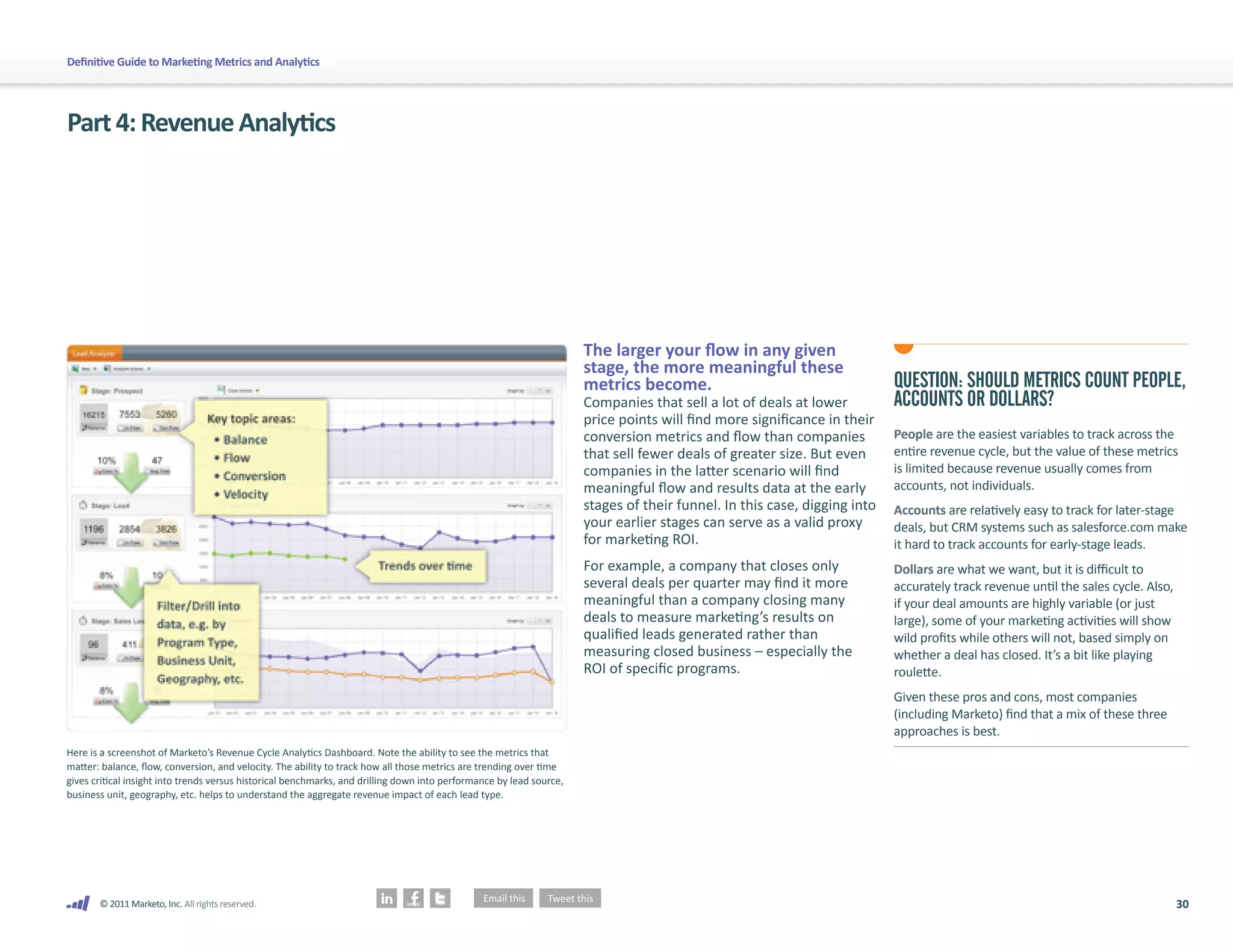 Definitive Guide to Marketing Metrics and Analytics




Part 4: Revenue Analytics




                                                                                                                      The larger your flow in any given
                                                                                                                      stage, the more meaningful these
                                                                                                                      metrics become.                                      QUESTION: SHOULD METRICS COUNT PEOPLE,
                                                                                                                      Companies that sell a lot of deals at lower          ACCOUNTS OR DOLLARS?
                                                                                                                      price points will find more significance in their
                                                                                                                      conversion metrics and flow than companies           People are the easiest variables to track across the
                                                                                                                      that sell fewer deals of greater size. But even      entire revenue cycle, but the value of these metrics
                                                                                                                      companies in the latter scenario will find           is limited because revenue usually comes from
                                                                                                                      meaningful flow and results data at the early        accounts, not individuals.
                                                                                                                      stages of their funnel. In this case, digging into   Accounts are relatively easy to track for later-stage
                                                                                                                      your earlier stages can serve as a valid proxy       deals, but CRM systems such as salesforce.com make
                                                                                                                      for marketing ROI.                                   it hard to track accounts for early-stage leads.
                                                                                                                      For example, a company that closes only              Dollars are what we want, but it is difficult to
                                                                                                                      several deals per quarter may find it more           accurately track revenue until the sales cycle. Also,
                                                                                                                      meaningful than a company closing many               if your deal amounts are highly variable (or just
                                                                                                                      deals to measure marketing’s results on              large), some of your marketing activities will show
                                                                                                                      qualified leads generated rather than                wild profits while others will not, based simply on
                                                                                                                      measuring closed business – especially the           whether a deal has closed. It’s a bit like playing
                                                                                                                      ROI of specific programs.                            roulette.
                                                                                                                                                                           Given these pros and cons, most companies
                                                                                                                                                                           (including Marketo) find that a mix of these three
                                                                                                                                                                           approaches is best.
Here is a screenshot of Marketo’s Revenue Cycle Analytics Dashboard. Note the ability to see the metrics that
matter: balance, flow, conversion, and velocity. The ability to track how all those metrics are trending over time
gives critical insight into trends versus historical benchmarks, and drilling down into performance by lead source,
business unit, geography, etc. helps to understand the aggregate revenue impact of each lead type.




       © 2011 Marketo, Inc. All rights reserved.                                                                                                                                                                                   30
 