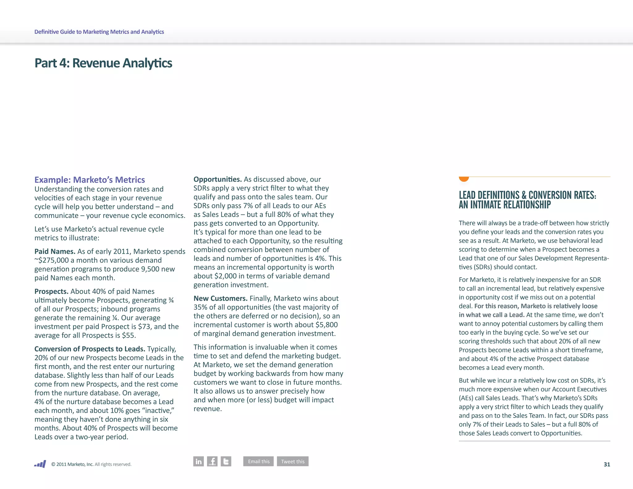 Definitive Guide to Marketing Metrics and Analytics




Part 4: Revenue Analytics




Example: Marketo’s Metrics                            Opportunities. As discussed above, our
Understanding the conversion rates and                SDRs apply a very strict filter to what they
velocities of each stage in your revenue              qualify and pass onto the sales team. Our        LEAD DEFINITIONS & CONVERSION RATES:
cycle will help you better understand – and           SDRs only pass 7% of all Leads to our AEs        AN INTIMATE RELATIONSHIP
communicate – your revenue cycle economics.           as Sales Leads – but a full 80% of what they
                                                      pass gets converted to an Opportunity.           There will always be a trade-off between how strictly
Let’s use Marketo’s actual revenue cycle              It’s typical for more than one lead to be        you define your leads and the conversion rates you
metrics to illustrate:                                attached to each Opportunity, so the resulting   see as a result. At Marketo, we use behavioral lead
Paid Names. As of early 2011, Marketo spends          combined conversion between number of            scoring to determine when a Prospect becomes a
~$275,000 a month on various demand                   leads and number of opportunities is 4%. This    Lead that one of our Sales Development Representa-
generation programs to produce 9,500 new              means an incremental opportunity is worth        tives (SDRs) should contact.
paid Names each month.                                about $2,000 in terms of variable demand         For Marketo, it is relatively inexpensive for an SDR
                                                      generation investment.                           to call an incremental lead, but relatively expensive
Prospects. About 40% of paid Names
ultimately become Prospects, generating ¾             New Customers. Finally, Marketo wins about       in opportunity cost if we miss out on a potential
of all our Prospects; inbound programs                35% of all opportunities (the vast majority of   deal. For this reason, Marketo is relatively loose
generate the remaining ¼. Our average                 the others are deferred or no decision), so an   in what we call a Lead. At the same time, we don’t
investment per paid Prospect is $73, and the          incremental customer is worth about $5,800       want to annoy potential customers by calling them
average for all Prospects is $55.                     of marginal demand generation investment.        too early in the buying cycle. So we’ve set our
                                                                                                       scoring thresholds such that about 20% of all new
Conversion of Prospects to Leads. Typically,          This information is invaluable when it comes     Prospects become Leads within a short timeframe,
20% of our new Prospects become Leads in the          time to set and defend the marketing budget.     and about 4% of the active Prospect database
first month, and the rest enter our nurturing         At Marketo, we set the demand generation         becomes a Lead every month.
database. Slightly less than half of our Leads        budget by working backwards from how many
                                                      customers we want to close in future months.     But while we incur a relatively low cost on SDRs, it’s
come from new Prospects, and the rest come
                                                      It also allows us to answer precisely how        much more expensive when our Account Executives
from the nurture database. On average,
                                                      and when more (or less) budget will impact       (AEs) call Sales Leads. That’s why Marketo’s SDRs
4% of the nurture database becomes a Lead
                                                      revenue.                                         apply a very strict filter to which Leads they qualify
each month, and about 10% goes “inactive,”
                                                                                                       and pass on to the Sales Team. In fact, our SDRs pass
meaning they haven’t done anything in six
                                                                                                       only 7% of their Leads to Sales – but a full 80% of
months. About 40% of Prospects will become
                                                                                                       those Sales Leads convert to Opportunities.
Leads over a two-year period.


      © 2011 Marketo, Inc. All rights reserved.                                                                                                            31
 