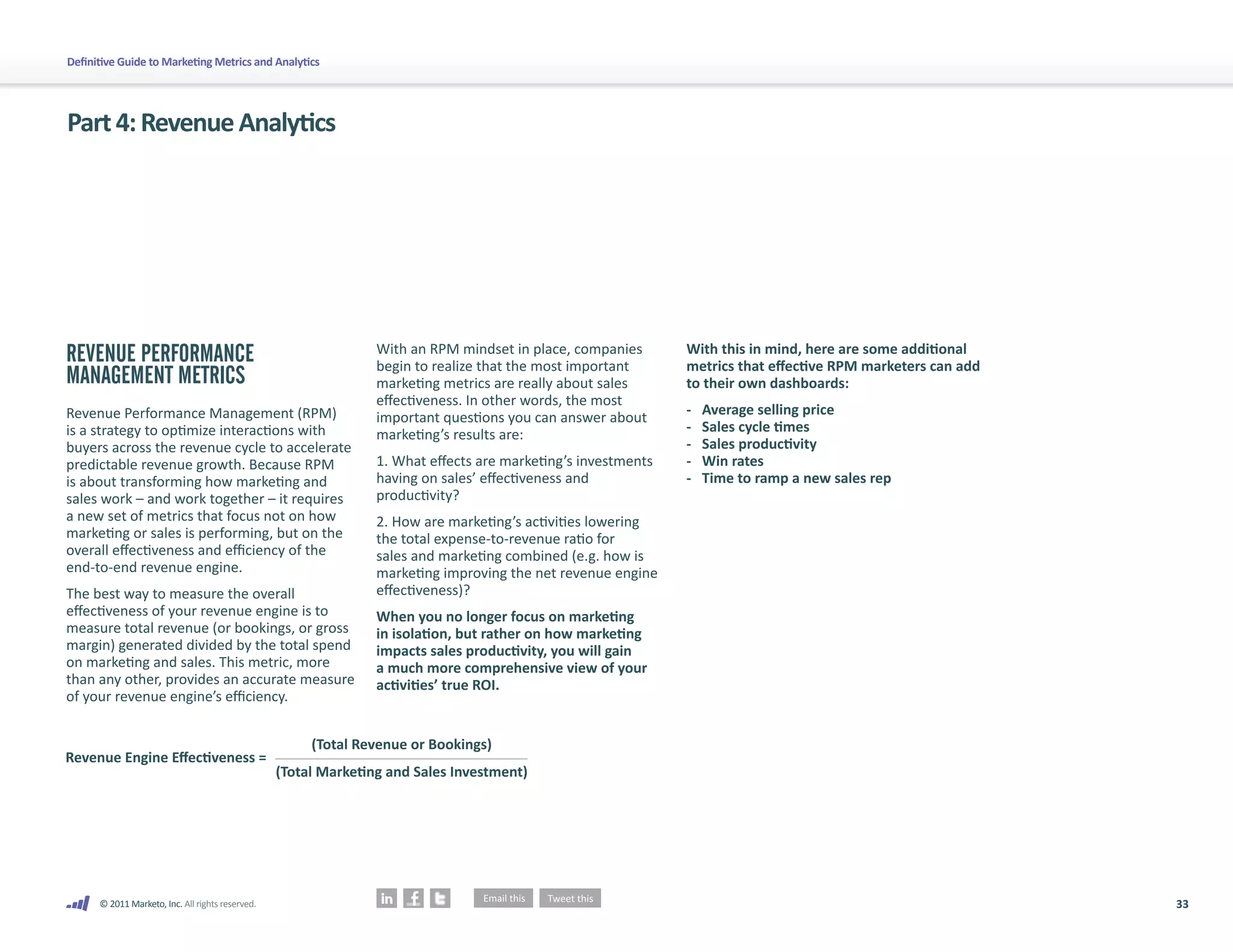 Definitive Guide to Marketing Metrics and Analytics




Part 4: Revenue Analytics




REVENUE PERFORMANCE                                              With an RPM mindset in place, companies       With this in mind, here are some additional
                                                                 begin to realize that the most important      metrics that effective RPM marketers can add
MANAGEMENT METRICS                                               marketing metrics are really about sales      to their own dashboards:
                                                                 effectiveness. In other words, the most
Revenue Performance Management (RPM)                                                                           -   Average selling price
                                                                 important questions you can answer about
is a strategy to optimize interactions with                                                                    -   Sales cycle times
                                                                 marketing’s results are:
buyers across the revenue cycle to accelerate                                                                  -   Sales productivity
predictable revenue growth. Because RPM                          1. What effects are marketing’s investments   -   Win rates
is about transforming how marketing and                          having on sales’ effectiveness and            -   Time to ramp a new sales rep
sales work – and work together – it requires                     productivity?
a new set of metrics that focus not on how                       2. How are marketing’s activities lowering
marketing or sales is performing, but on the                     the total expense-to-revenue ratio for
overall effectiveness and efficiency of the                      sales and marketing combined (e.g. how is
end-to-end revenue engine.                                       marketing improving the net revenue engine
The best way to measure the overall                              effectiveness)?
effectiveness of your revenue engine is to                       When you no longer focus on marketing
measure total revenue (or bookings, or gross                     in isolation, but rather on how marketing
margin) generated divided by the total spend                     impacts sales productivity, you will gain
on marketing and sales. This metric, more                        a much more comprehensive view of your
than any other, provides an accurate measure                     activities’ true ROI.
of your revenue engine’s efficiency.


                                                       (Total Revenue or Bookings)
Revenue Engine Eﬀectiveness =
                                                  (Total Marketing and Sales Investment)




      © 2011 Marketo, Inc. All rights reserved.                                                                                                               33
 