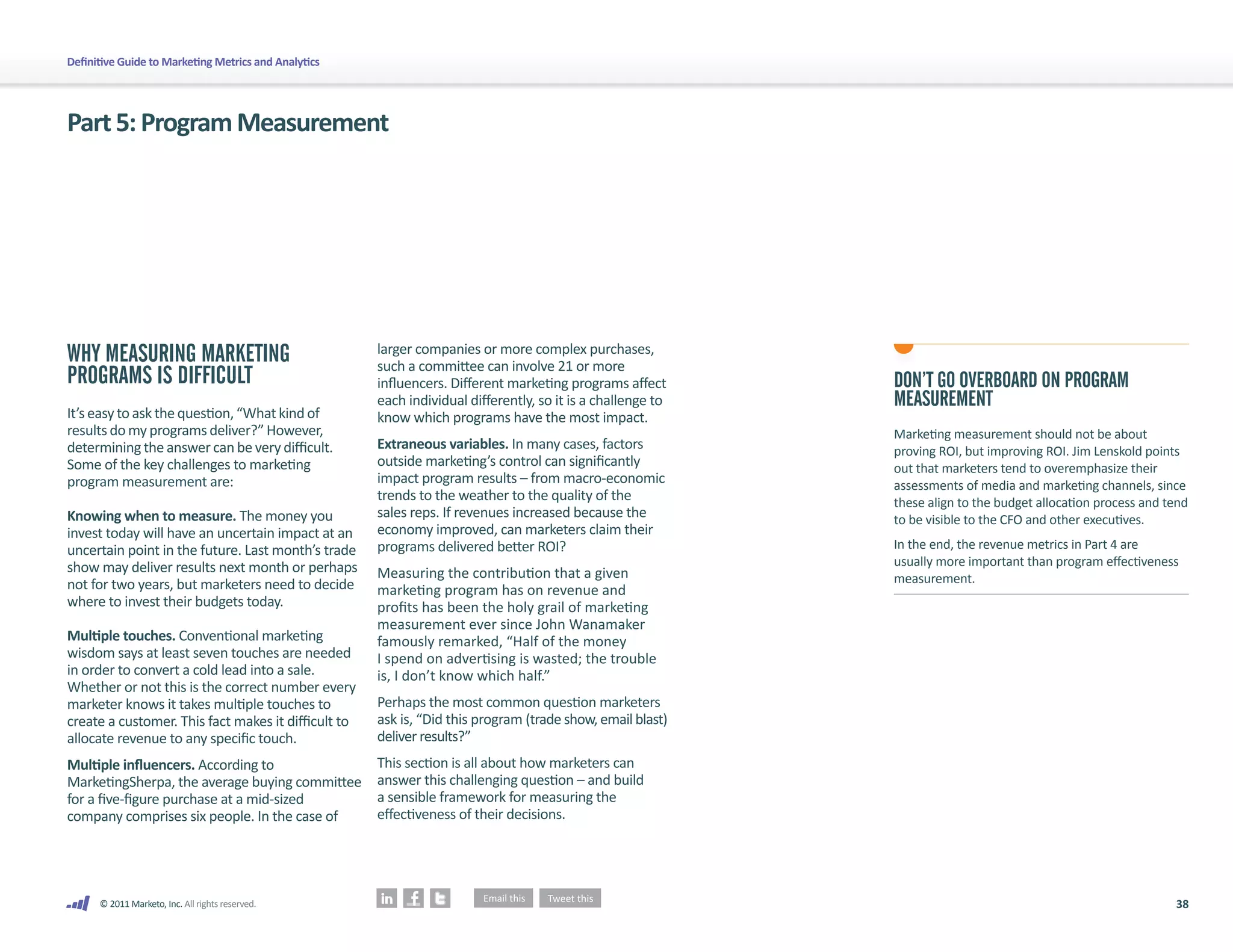 Definitive Guide to Marketing Metrics and Analytics




Part 5: Program Measurement




WHY MEASURING MARKETING                               larger companies or more complex purchases,
                                                      such a committee can involve 21 or more
PROGRAMS IS DIFFICULT                                 influencers. Different marketing programs affect       DON’T GO OVERBOARD ON PROGRAM
                                                      each individual differently, so it is a challenge to   MEASUREMENT
It’s easy to ask the question, “What kind of          know which programs have the most impact.
results do my programs deliver?” However,                                                                    Marketing measurement should not be about
determining the answer can be very difficult.         Extraneous variables. In many cases, factors           proving ROI, but improving ROI. Jim Lenskold points
Some of the key challenges to marketing               outside marketing’s control can significantly          out that marketers tend to overemphasize their
program measurement are:                              impact program results – from macro-economic           assessments of media and marketing channels, since
                                                      trends to the weather to the quality of the            these align to the budget allocation process and tend
Knowing when to measure. The money you                sales reps. If revenues increased because the          to be visible to the CFO and other executives.
invest today will have an uncertain impact at an      economy improved, can marketers claim their
uncertain point in the future. Last month’s trade     programs delivered better ROI?                         In the end, the revenue metrics in Part 4 are
show may deliver results next month or perhaps                                                               usually more important than program effectiveness
                                                      Measuring the contribution that a given                measurement.
not for two years, but marketers need to decide       marketing program has on revenue and
where to invest their budgets today.                  profits has been the holy grail of marketing
                                                      measurement ever since John Wanamaker
Multiple touches. Conventional marketing              famously remarked, “Half of the money
wisdom says at least seven touches are needed         I spend on advertising is wasted; the trouble
in order to convert a cold lead into a sale.          is, I don’t know which half.”
Whether or not this is the correct number every
marketer knows it takes multiple touches to           Perhaps the most common question marketers
create a customer. This fact makes it difficult to    ask is, “Did this program (trade show, email blast)
allocate revenue to any specific touch.               deliver results?”
Multiple influencers. According to                    This section is all about how marketers can
MarketingSherpa, the average buying committee         answer this challenging question – and build
for a five-figure purchase at a mid-sized             a sensible framework for measuring the
company comprises six people. In the case of          effectiveness of their decisions.




      © 2011 Marketo, Inc. All rights reserved.                                                                                                                38
 