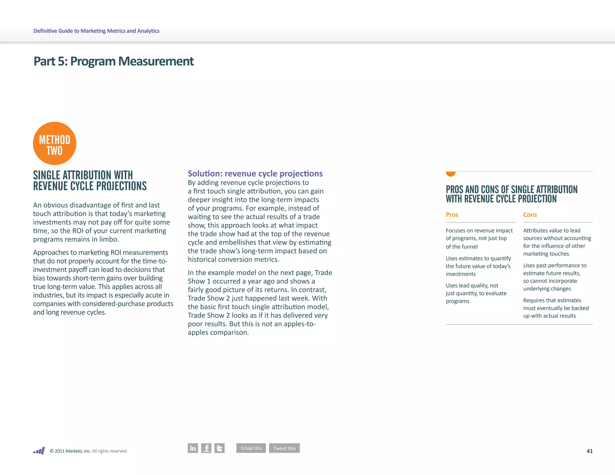 Definitive Guide to Marketing Metrics and Analytics




Part 5: Program Measurement




  METHOD
   TWO
SINGLE ATTRIBUTION WITH                               Solution: revenue cycle projections
                                                      By adding revenue cycle projections to
REVENUE CYCLE PROJECTIONS                             a first touch single attribution, you can gain     PROS AND CONS OF SINGLE ATTRIBUTION
An obvious disadvantage of first and last
                                                      deeper insight into the long-term impacts          WITH REVENUE CYCLE PROJECTION
                                                      of your programs. For example, instead of
touch attribution is that today’s marketing           waiting to see the actual results of a trade       Pros                          Cons
investments may not pay off for quite some            show, this approach looks at what impact
time, so the ROI of your current marketing            the trade show had at the top of the revenue       Focuses on revenue impact     Attributes value to lead
programs remains in limbo.                                                                               of programs, not just top     sources without accounting
                                                      cycle and embellishes that view by estimating                                    for the influence of other
                                                                                                         of the funnel
Approaches to marketing ROI measurements              the trade show’s long-term impact based on                                       marketing touches
that do not properly account for the time-to-         historical conversion metrics.                     Uses estimates to quantify
                                                                                                         the future value of today’s   Uses past performance to
investment payoff can lead to decisions that          In the example model on the next page, Trade                                     estimate future results,
                                                                                                         investments
bias towards short-term gains over building           Show 1 occurred a year ago and shows a                                           so cannot incorporate
true long-term value. This applies across all                                                            Uses lead quality, not
                                                      fairly good picture of its returns. In contrast,                                 underlying changes
industries, but its impact is especially acute in                                                        just quantity, to evaluate
                                                      Trade Show 2 just happened last week. With         programs                      Requires that estimates
companies with considered-purchase products           the basic first touch single attribution model,                                  must eventually be backed
and long revenue cycles.                              Trade Show 2 looks as if it has delivered very                                   up with actual results
                                                      poor results. But this is not an apples-to-
                                                      apples comparison.




      © 2011 Marketo, Inc. All rights reserved.                                                                                                                   41
 