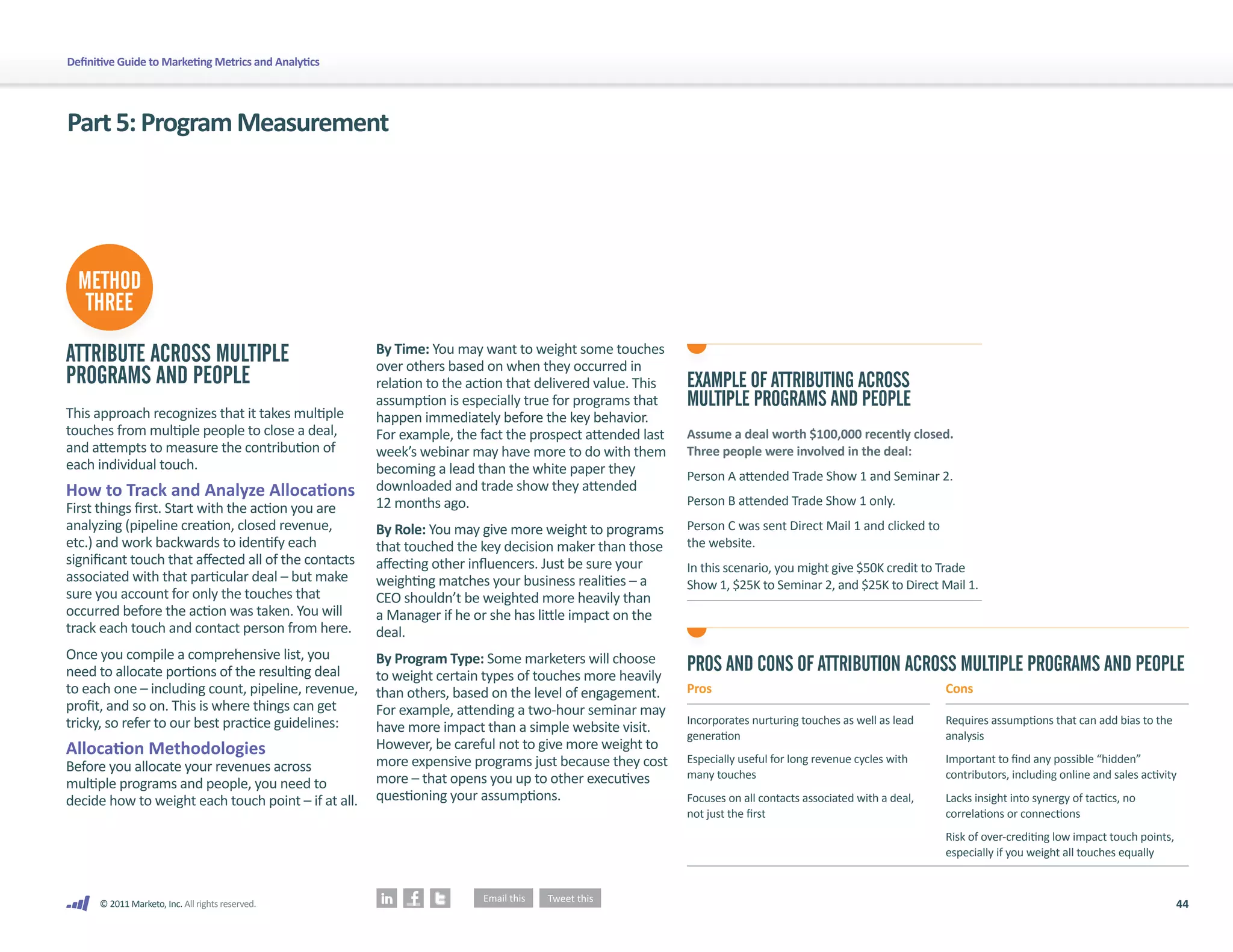 Definitive Guide to Marketing Metrics and Analytics




Part 5: Program Measurement




  METHOD
   THREE

ATTRIBUTE ACROSS MULTIPLE                             By Time: You may want to weight some touches
                                                      over others based on when they occurred in
PROGRAMS AND PEOPLE                                   relation to the action that delivered value. This   EXAMPLE OF ATTRIBUTING ACROSS
                                                      assumption is especially true for programs that     MULTIPLE PROGRAMS AND PEOPLE
This approach recognizes that it takes multiple       happen immediately before the key behavior.
touches from multiple people to close a deal,         For example, the fact the prospect attended last    Assume a deal worth $100,000 recently closed.
and attempts to measure the contribution of           week’s webinar may have more to do with them        Three people were involved in the deal:
each individual touch.                                becoming a lead than the white paper they           Person A attended Trade Show 1 and Seminar 2.
How to Track and Analyze Allocations                  downloaded and trade show they attended
                                                      12 months ago.                                      Person B attended Trade Show 1 only.
First things first. Start with the action you are
analyzing (pipeline creation, closed revenue,         By Role: You may give more weight to programs       Person C was sent Direct Mail 1 and clicked to
etc.) and work backwards to identify each             that touched the key decision maker than those      the website.
significant touch that affected all of the contacts   affecting other influencers. Just be sure your      In this scenario, you might give $50K credit to Trade
associated with that particular deal – but make       weighting matches your business realities – a       Show 1, $25K to Seminar 2, and $25K to Direct Mail 1.
sure you account for only the touches that            CEO shouldn’t be weighted more heavily than
occurred before the action was taken. You will        a Manager if he or she has little impact on the
track each touch and contact person from here.        deal.
Once you compile a comprehensive list, you            By Program Type: Some marketers will choose
need to allocate portions of the resulting deal       to weight certain types of touches more heavily
                                                                                                          PROS AND CONS OF ATTRIBUTION ACROSS MULTIPLE PROGRAMS AND PEOPLE
to each one – including count, pipeline, revenue,     than others, based on the level of engagement.      Pros                                              Cons
profit, and so on. This is where things can get       For example, attending a two-hour seminar may
tricky, so refer to our best practice guidelines:                                                         Incorporates nurturing touches as well as lead    Requires assumptions that can add bias to the
                                                      have more impact than a simple website visit.       generation                                        analysis
Allocation Methodologies                              However, be careful not to give more weight to
                                                      more expensive programs just because they cost      Especially useful for long revenue cycles with    Important to find any possible “hidden”
Before you allocate your revenues across                                                                  many touches                                      contributors, including online and sales activity
multiple programs and people, you need to             more – that opens you up to other executives
decide how to weight each touch point – if at all.    questioning your assumptions.                       Focuses on all contacts associated with a deal,   Lacks insight into synergy of tactics, no
                                                                                                          not just the first                                correlations or connections
                                                                                                                                                            Risk of over-crediting low impact touch points,
                                                                                                                                                            especially if you weight all touches equally



      © 2011 Marketo, Inc. All rights reserved.                                                                                                                                                               44
 