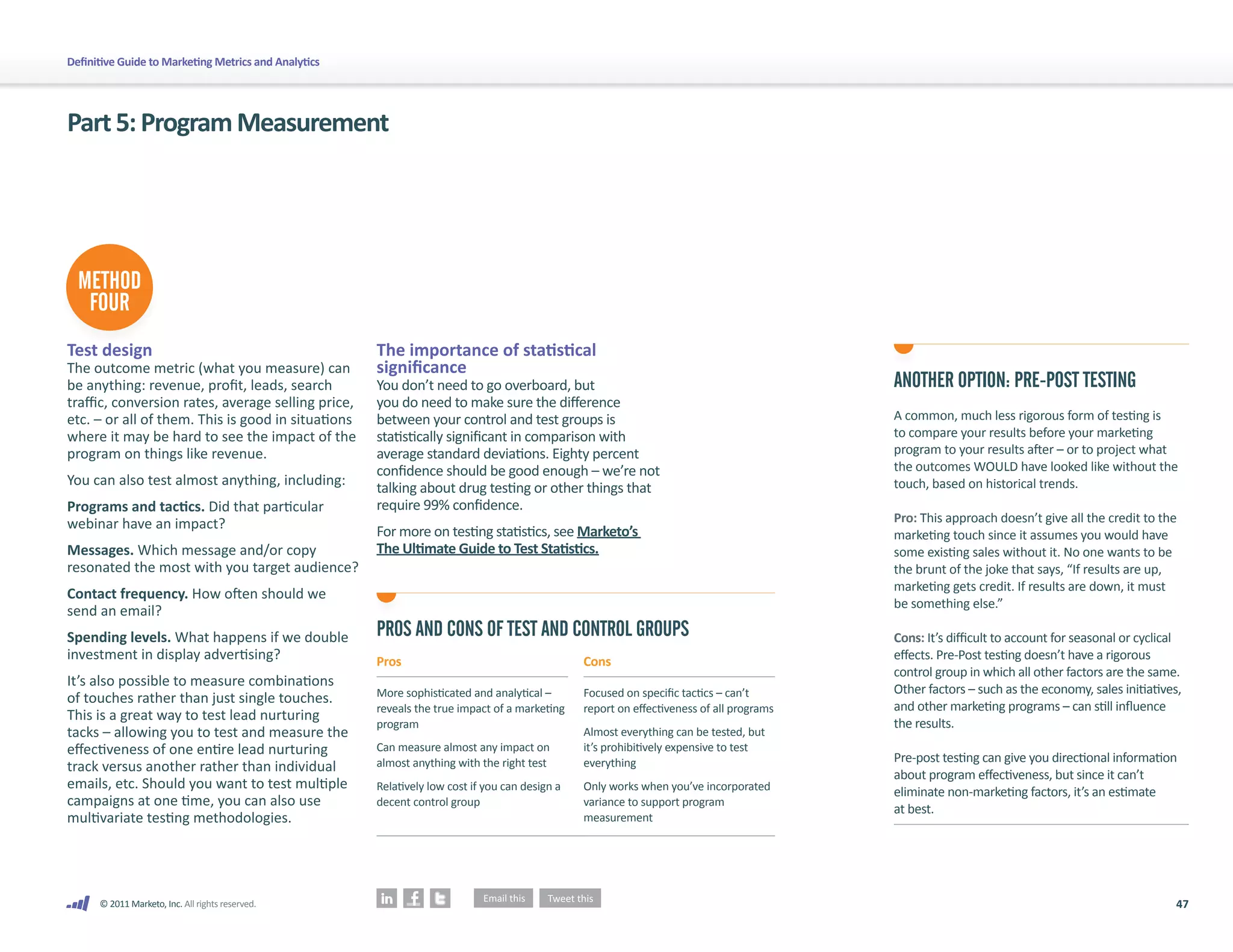 Definitive Guide to Marketing Metrics and Analytics




Part 5: Program Measurement




  METHOD
   FOUR
Test design                                           The importance of statistical
The outcome metric (what you measure) can             significance
be anything: revenue, profit, leads, search           You don’t need to go overboard, but                                                 ANOTHER OPTION: PRE-POST TESTING
traffic, conversion rates, average selling price,     you do need to make sure the difference
etc. – or all of them. This is good in situations     between your control and test groups is                                             A common, much less rigorous form of testing is
where it may be hard to see the impact of the         statistically significant in comparison with                                        to compare your results before your marketing
program on things like revenue.                       average standard deviations. Eighty percent                                         program to your results after – or to project what
                                                      confidence should be good enough – we’re not                                        the outcomes WOULD have looked like without the
You can also test almost anything, including:                                                                                             touch, based on historical trends.
                                                      talking about drug testing or other things that
Programs and tactics. Did that particular             require 99% confidence.
webinar have an impact?                                                                                                                   Pro: This approach doesn’t give all the credit to the
                                                      For more on testing statistics, see Marketo’s                                       marketing touch since it assumes you would have
Messages. Which message and/or copy                   The Ultimate Guide to Test Statistics.                                              some existing sales without it. No one wants to be
resonated the most with you target audience?                                                                                              the brunt of the joke that says, “If results are up,
                                                                                                                                          marketing gets credit. If results are down, it must
Contact frequency. How often should we
                                                                                                                                          be something else.”
send an email?
Spending levels. What happens if we double            PROS AND CONS OF TEST AND CONTROL GROUPS                                            Cons: It’s difficult to account for seasonal or cyclical
investment in display advertising?                    Pros                                      Cons                                      effects. Pre-Post testing doesn’t have a rigorous
                                                                                                                                          control group in which all other factors are the same.
It’s also possible to measure combinations
                                                      More sophisticated and analytical –       Focused on specific tactics – can’t       Other factors – such as the economy, sales initiatives,
of touches rather than just single touches.
                                                      reveals the true impact of a marketing    report on effectiveness of all programs   and other marketing programs – can still influence
This is a great way to test lead nurturing
                                                      program                                                                             the results.
tacks – allowing you to test and measure the                                                    Almost everything can be tested, but
effectiveness of one entire lead nurturing            Can measure almost any impact on          it’s prohibitively expensive to test
                                                      almost anything with the right test       everything                                Pre-post testing can give you directional information
track versus another rather than individual
                                                                                                                                          about program effectiveness, but since it can’t
emails, etc. Should you want to test multiple         Relatively low cost if you can design a   Only works when you’ve incorporated       eliminate non-marketing factors, it’s an estimate
campaigns at one time, you can also use               decent control group                      variance to support program
                                                                                                                                          at best.
multivariate testing methodologies.                                                             measurement




      © 2011 Marketo, Inc. All rights reserved.                                                                                                                                                 47
 