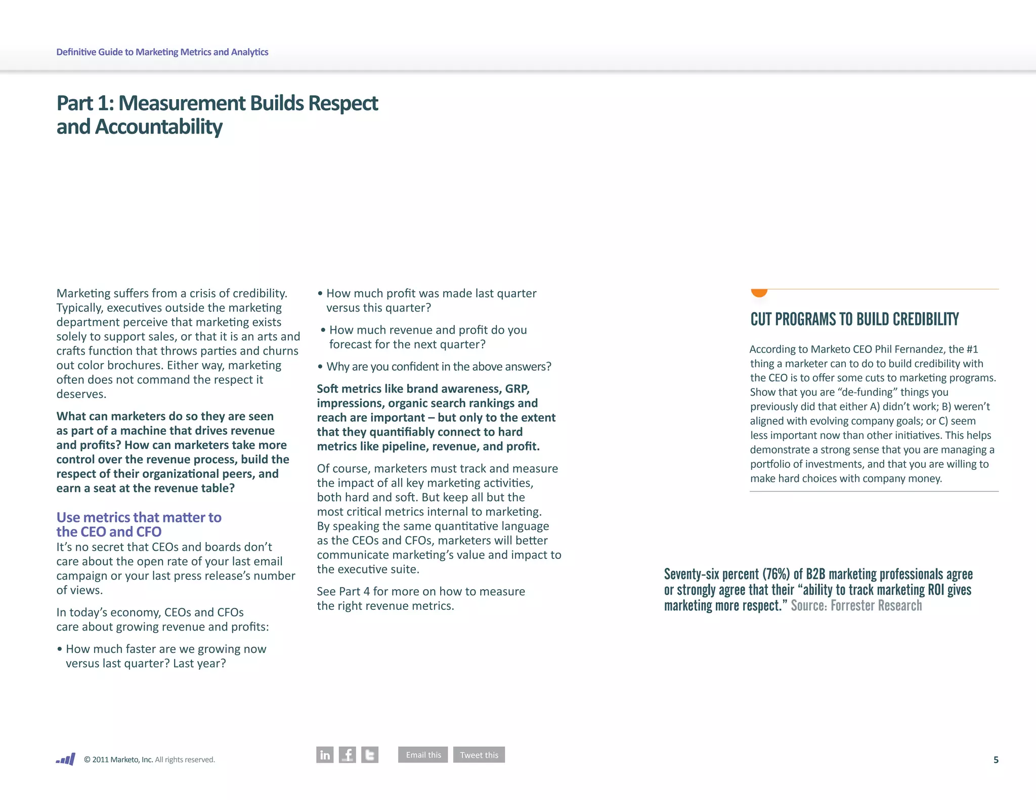 Definitive Guide to Marketing Metrics and Analytics




Part 1: Measurement Builds Respect
and Accountability




Marketing suffers from a crisis of credibility.       • How much profit was made last quarter
Typically, executives outside the marketing             versus this quarter?
department perceive that marketing exists
                                                      • How much revenue and profit do you
                                                                                                                        CUT PROGRAMS TO BUILD CREDIBILITY
solely to support sales, or that it is an arts and
                                                        forecast for the next quarter?                                  According to Marketo CEO Phil Fernandez, the #1
crafts function that throws parties and churns
out color brochures. Either way, marketing            • Why are you confident in the above answers?                     thing a marketer can to do to build credibility with
often does not command the respect it                                                                                   the CEO is to offer some cuts to marketing programs.
deserves.                                             Soft metrics like brand awareness, GRP,                           Show that you are “de-funding” things you
                                                      impressions, organic search rankings and                          previously did that either A) didn’t work; B) weren’t
What can marketers do so they are seen                reach are important – but only to the extent                      aligned with evolving company goals; or C) seem
as part of a machine that drives revenue              that they quantifiably connect to hard                            less important now than other initiatives. This helps
and profits? How can marketers take more              metrics like pipeline, revenue, and profit.                       demonstrate a strong sense that you are managing a
control over the revenue process, build the                                                                             portfolio of investments, and that you are willing to
respect of their organizational peers, and            Of course, marketers must track and measure
                                                      the impact of all key marketing activities,                       make hard choices with company money.
earn a seat at the revenue table?
                                                      both hard and soft. But keep all but the
                                                      most critical metrics internal to marketing.
Use metrics that matter to                            By speaking the same quantitative language
the CEO and CFO                                       as the CEOs and CFOs, marketers will better
It’s no secret that CEOs and boards don’t
                                                      communicate marketing’s value and impact to
care about the open rate of your last email
                                                      the executive suite.                            Seventy-six percent (76%) of B2B marketing professionals agree
campaign or your last press release’s number
of views.                                             See Part 4 for more on how to measure           or strongly agree that their “ability to track marketing ROI gives
In today’s economy, CEOs and CFOs
                                                      the right revenue metrics.                      marketing more respect.” Source: Forrester Research
care about growing revenue and profits:
• How much faster are we growing now
  versus last quarter? Last year?




      © 2011 Marketo, Inc. All rights reserved.                                                                                                                             5
 