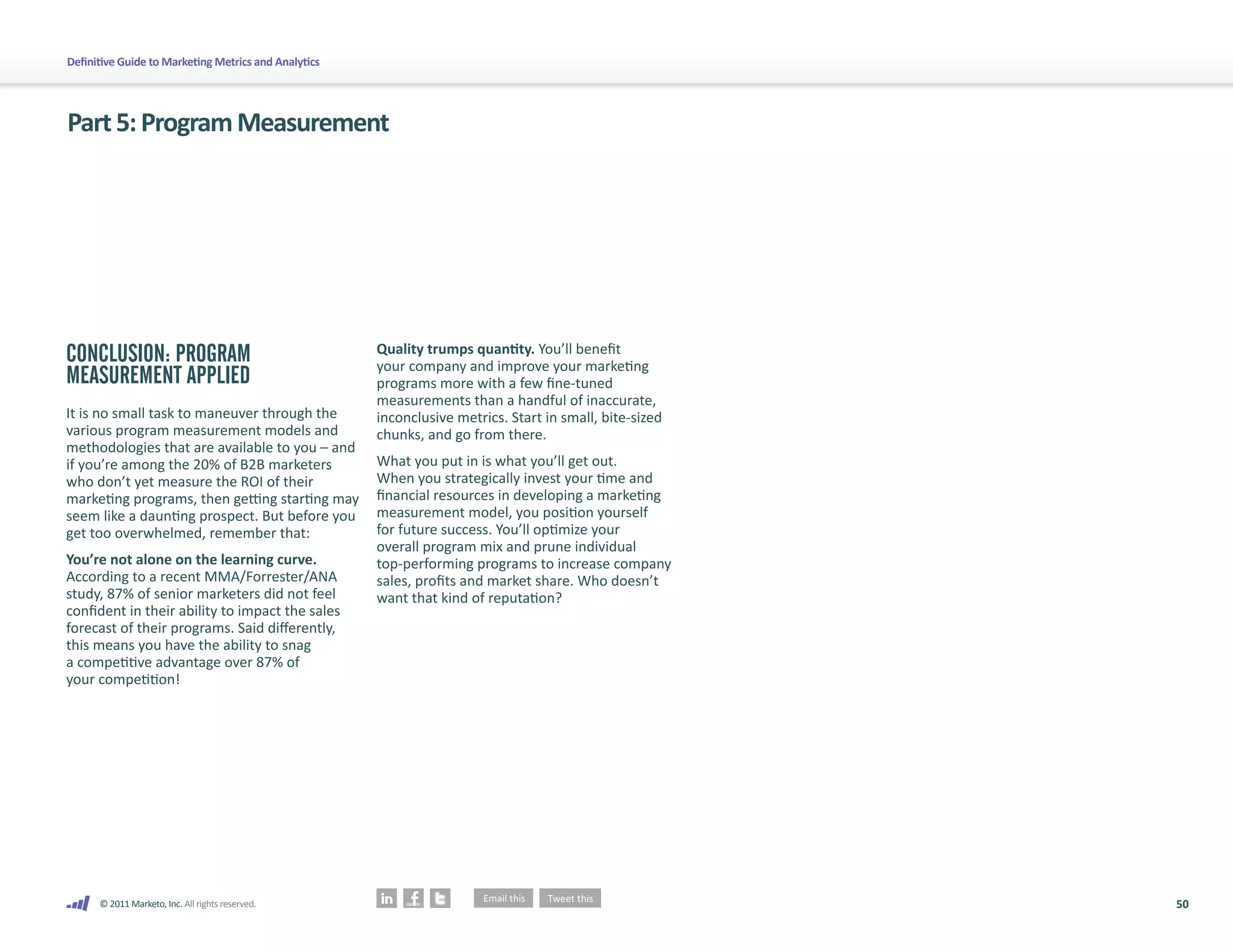 Definitive Guide to Marketing Metrics and Analytics




Part 5: Program Measurement




CONCLUSION: PROGRAM                                   Quality trumps quantity. You’ll benefit
                                                      your company and improve your marketing
MEASUREMENT APPLIED                                   programs more with a few fine-tuned
                                                      measurements than a handful of inaccurate,
It is no small task to maneuver through the           inconclusive metrics. Start in small, bite-sized
various program measurement models and                chunks, and go from there.
methodologies that are available to you – and
if you’re among the 20% of B2B marketers              What you put in is what you’ll get out.
who don’t yet measure the ROI of their                When you strategically invest your time and
marketing programs, then getting starting may         financial resources in developing a marketing
seem like a daunting prospect. But before you         measurement model, you position yourself
get too overwhelmed, remember that:                   for future success. You’ll optimize your
                                                      overall program mix and prune individual
You’re not alone on the learning curve.               top-performing programs to increase company
According to a recent MMA/Forrester/ANA               sales, profits and market share. Who doesn’t
study, 87% of senior marketers did not feel           want that kind of reputation?
confident in their ability to impact the sales
forecast of their programs. Said differently,
this means you have the ability to snag
a competitive advantage over 87% of
your competition!




      © 2011 Marketo, Inc. All rights reserved.                                                          50
 