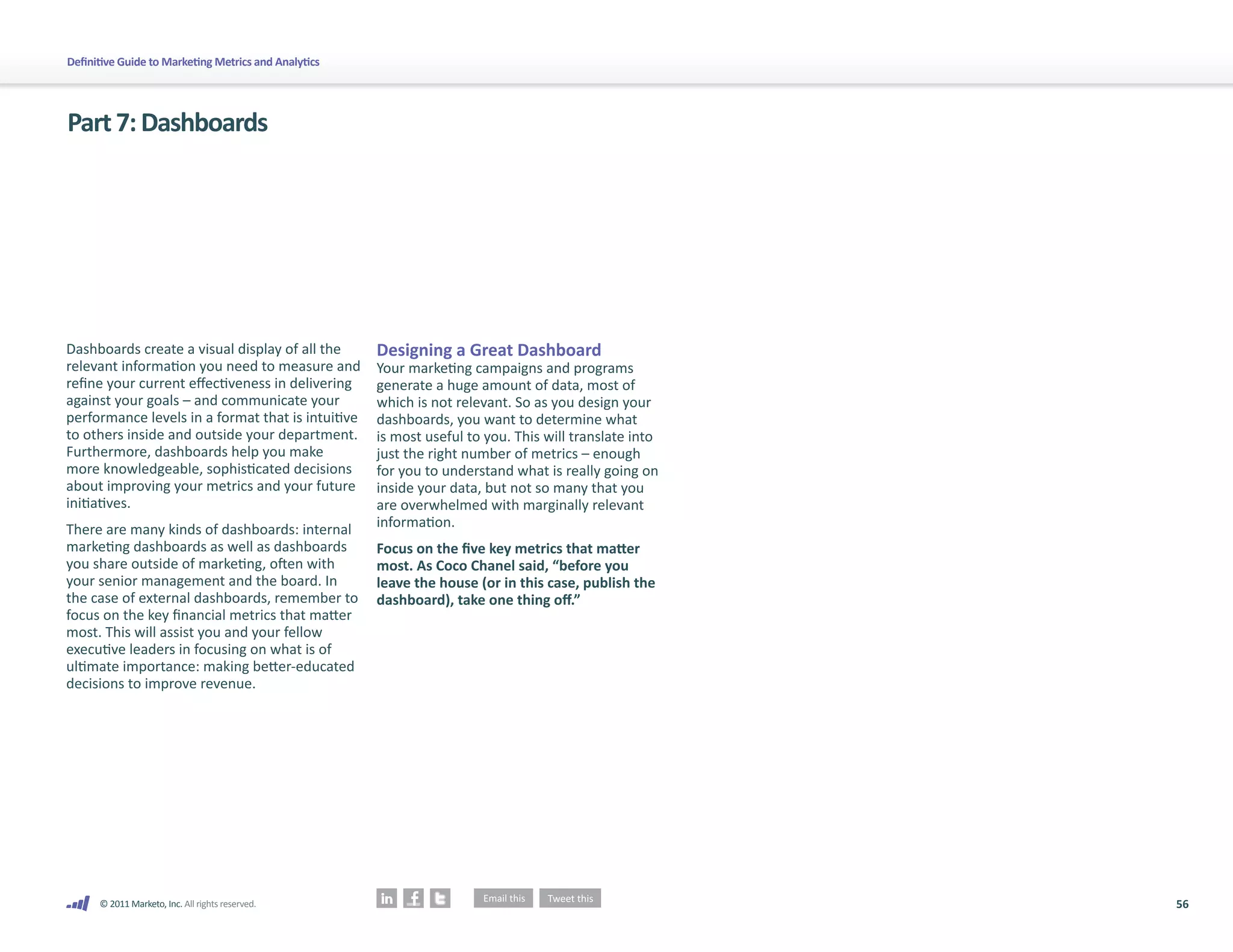 Definitive Guide to Marketing Metrics and Analytics




Part 7: Dashboards




Dashboards create a visual display of all the         Designing a Great Dashboard
relevant information you need to measure and          Your marketing campaigns and programs
refine your current effectiveness in delivering       generate a huge amount of data, most of
against your goals – and communicate your             which is not relevant. So as you design your
performance levels in a format that is intuitive      dashboards, you want to determine what
to others inside and outside your department.         is most useful to you. This will translate into
Furthermore, dashboards help you make                 just the right number of metrics – enough
more knowledgeable, sophisticated decisions           for you to understand what is really going on
about improving your metrics and your future          inside your data, but not so many that you
initiatives.                                          are overwhelmed with marginally relevant
There are many kinds of dashboards: internal          information.
marketing dashboards as well as dashboards            Focus on the five key metrics that matter
you share outside of marketing, often with            most. As Coco Chanel said, “before you
your senior management and the board. In              leave the house (or in this case, publish the
the case of external dashboards, remember to          dashboard), take one thing off.”
focus on the key financial metrics that matter
most. This will assist you and your fellow
executive leaders in focusing on what is of
ultimate importance: making better-educated
decisions to improve revenue.




      © 2011 Marketo, Inc. All rights reserved.                                                         56
 