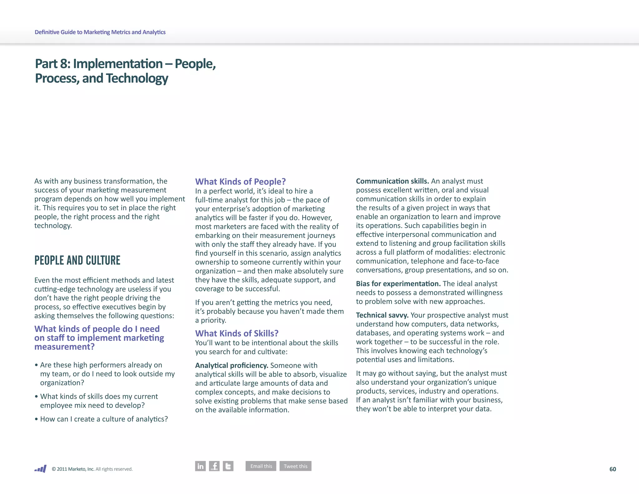 Definitive Guide to Marketing Metrics and Analytics




Part 8: Implementation – People,
Process, and Technology




As with any business transformation, the              What Kinds of People?                                 Communication skills. An analyst must
success of your marketing measurement                 In a perfect world, it’s ideal to hire a              possess excellent written, oral and visual
program depends on how well you implement             full-time analyst for this job – the pace of          communication skills in order to explain
it. This requires you to set in place the right       your enterprise’s adoption of marketing               the results of a given project in ways that
people, the right process and the right               analytics will be faster if you do. However,          enable an organization to learn and improve
technology.                                           most marketers are faced with the reality of          its operations. Such capabilities begin in
                                                      embarking on their measurement journeys               effective interpersonal communication and
                                                      with only the staff they already have. If you         extend to listening and group facilitation skills
                                                      find yourself in this scenario, assign analytics      across a full platform of modalities: electronic
PEOPLE AND CULTURE                                    ownership to someone currently within your            communication, telephone and face-to-face
                                                      organization – and then make absolutely sure          conversations, group presentations, and so on.
Even the most efficient methods and latest            they have the skills, adequate support, and           Bias for experimentation. The ideal analyst
cutting-edge technology are useless if you            coverage to be successful.                            needs to possess a demonstrated willingness
don’t have the right people driving the                                                                     to problem solve with new approaches.
                                                      If you aren’t getting the metrics you need,
process, so effective executives begin by
                                                      it’s probably because you haven’t made them           Technical savvy. Your prospective analyst must
asking themselves the following questions:
                                                      a priority.                                           understand how computers, data networks,
What kinds of people do I need                        What Kinds of Skills?                                 databases, and operating systems work – and
on staff to implement marketing                       You’ll want to be intentional about the skills        work together – to be successful in the role.
measurement?                                          you search for and cultivate:                         This involves knowing each technology’s
                                                                                                            potential uses and limitations.
• Are these high performers already on                Analytical proficiency. Someone with
  my team, or do I need to look outside my            analytical skills will be able to absorb, visualize   It may go without saying, but the analyst must
  organization?                                       and articulate large amounts of data and              also understand your organization’s unique
                                                      complex concepts, and make decisions to               products, services, industry and operations.
• What kinds of skills does my current                                                                      If an analyst isn’t familiar with your business,
                                                      solve existing problems that make sense based
  employee mix need to develop?                                                                             they won’t be able to interpret your data.
                                                      on the available information.
• How can I create a culture of analytics?




      © 2011 Marketo, Inc. All rights reserved.                                                                                                                 60
 