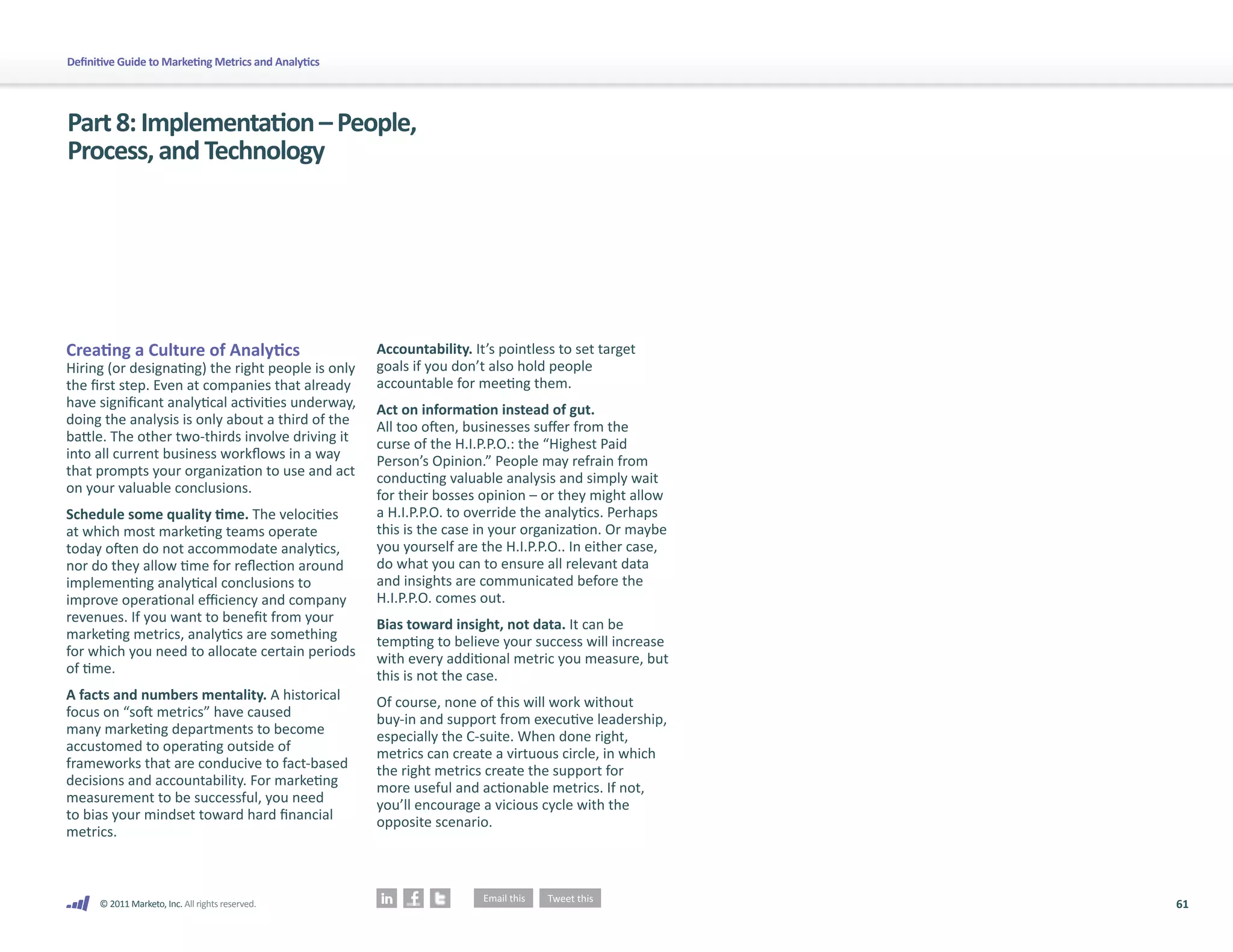 Definitive Guide to Marketing Metrics and Analytics




Part 8: Implementation – People,
Process, and Technology




Creating a Culture of Analytics                       Accountability. It’s pointless to set target
Hiring (or designating) the right people is only      goals if you don’t also hold people
the first step. Even at companies that already        accountable for meeting them.
have significant analytical activities underway,      Act on information instead of gut.
doing the analysis is only about a third of the       All too often, businesses suffer from the
battle. The other two-thirds involve driving it       curse of the H.I.P.P.O.: the “Highest Paid
into all current business workflows in a way          Person’s Opinion.” People may refrain from
that prompts your organization to use and act         conducting valuable analysis and simply wait
on your valuable conclusions.                         for their bosses opinion – or they might allow
Schedule some quality time. The velocities            a H.I.P.P.O. to override the analytics. Perhaps
at which most marketing teams operate                 this is the case in your organization. Or maybe
today often do not accommodate analytics,             you yourself are the H.I.P.P.O.. In either case,
nor do they allow time for reflection around          do what you can to ensure all relevant data
implementing analytical conclusions to                and insights are communicated before the
improve operational efficiency and company            H.I.P.P.O. comes out.
revenues. If you want to benefit from your            Bias toward insight, not data. It can be
marketing metrics, analytics are something            tempting to believe your success will increase
for which you need to allocate certain periods        with every additional metric you measure, but
of time.                                              this is not the case.
A facts and numbers mentality. A historical           Of course, none of this will work without
focus on “soft metrics” have caused                   buy-in and support from executive leadership,
many marketing departments to become                  especially the C-suite. When done right,
accustomed to operating outside of                    metrics can create a virtuous circle, in which
frameworks that are conducive to fact-based           the right metrics create the support for
decisions and accountability. For marketing           more useful and actionable metrics. If not,
measurement to be successful, you need                you’ll encourage a vicious cycle with the
to bias your mindset toward hard financial            opposite scenario.
metrics.



      © 2011 Marketo, Inc. All rights reserved.                                                          61
 